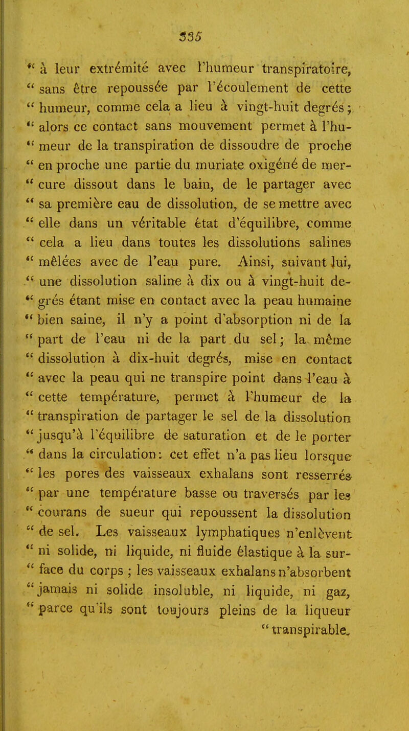 S3S *' a leur extr^mite avec I'humeur transpiratoire,  sans 6tre repouss6e par I'^coulement de cette  humeur, comme cela a lieu k vingt-hnit degr^s *' alors ce contact sans mouvement permet k I'hu- meur de la transpiration de dissoudre de proche  en proche une partie du muriate oxigen6 de mer-  cure dissout dans le bain, de le partager avec  sa premiere eau de dissolution, de se mettre avec  elle dans un veritable etat d'equilibre, comme *' cela a lieu dans toutes les dissolutions salines  melees avec de Teau pure. Ainsi, suivant |ui, une dissolution saline a dix ou a vingt-huit de- *' gres etant mise en contact avec la peau humaine  bien saine, il n'y a point d'absorption ni de la part de I'eau ni de la part du sel; la m^me *' dissolution a dix-huit degr6s, mise en contact  avec la peau qui ne transpire point dans 4'eau a *' cette temperature, permet a Thumeur de la  transpiration de partager le sel de la dissolution *'jusqu'tl r^quilibre de saturation et de le porter  dans la circulation: cet efFet n'a pas lieu lorsque *' les pores des vaisseaux exhalans sont resserres  par une temp6rature basse ou traverses par les  courans de sueur qui repoussent la dissolution  de sel. Les vaisseaux lymphatiques n'enl^vent  ni solide, ni liquide, ni fluide 61astique k la sur-  face du corps ; les vaisseaux exhalans n'absorbent jamais ni solide insoluble, ni liquide, ni gaz, *' parce qu'ils sont loujours pleins de la liqueur  transpirable.