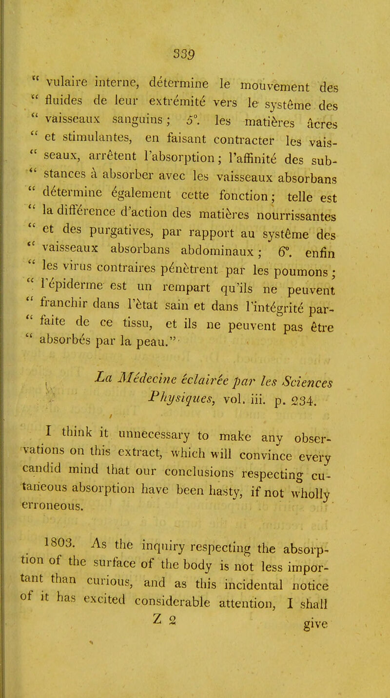  vulaire interne, determine le mouvement des  fliiides de leur extremite vers le systeme des vaisseaux sanguins; 5\ les mati^res Acres et stimulantes, en faisant contracter les vais-  seaux, arretent I'absorption; I'affinite des sub-  stances c\ absorber avec les vaisseaux absorbans  determine ^galement cette fonction; telle est  la difference d'action des mati^res nourrissantes et des purgatives, par rapport au systeme des vaisseaux absorbans abdominaux; 6°. enfin  les virus contraires p^netrent par les poumons;  r^piderme est un rempart qu'ils ne peuvent  franchir dans I'^tat sain et dans I'int^grite par-  faite de ce tissu, et ils ne peuvent pas ^tre  absorbes par la peau.' , La Medecme eclairee par les Sciences Physiques, vol. iii. p. 234. I think it unnecessary to make any obser- vations on this extract, which will convince every candid mind that our conclusions respecting cu- taneous absorption have been hasty, if not wholly erroneous. 1803. As the inquiry respecting the absorp- tion of the surface of the body is not less impor- tant than curious, and as this incidental notice of It has excited considerable attention, I shall Z 2 giyg