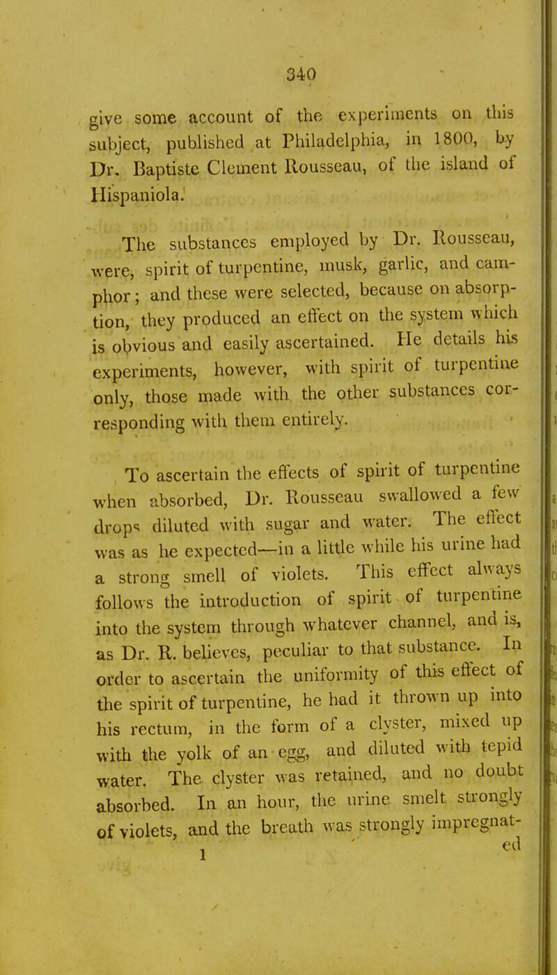 give some account of the experiments on this subject, published at Philadelphia, in 1800, by Dr. Baptiste Clement Rousseau, of the island of Hispaniola. The substances employed by Dr. Rousseau, were, spirit of turpentine, musk, garlic, and cam- phor ; and these were selected, because on absorp- tion, they produced an effect on the system which is obvious and easily ascertained. He details his experiments, however, with spirit of turpentine only, those made with, the other substances cor- responding with them entirely. To ascertain the effects of spirit of turpentine when absorbed. Dr. Rousseau swallowed a few drop<; diluted with sugar and water. The effect was as he expected—in a little while his urine had a strong smell of violets. This effect always follows the introduction of spirit of turpentine into the system through whatever channel, and is, as Dr. R. believes, peculiar to that substance. In order to ascertain the uniformity of this effect of the spirit of turpentine, he had it thrown up into his rectum, in the form of a clyster, mixed up with the yolk of an egg, and diluted witli tepid water. The clyster was retained, and no doubt absorbed. In an hour, the urine smelt strongly of violets, and the breath was strongly impregnat- j ' ed