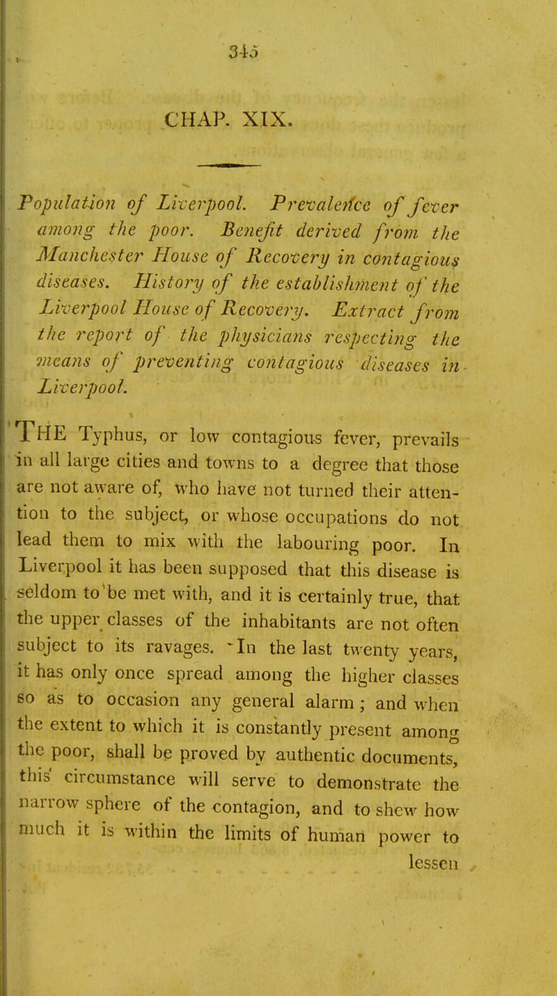 CHAP. XIX. Population of Liverpool. Prevaletfce of fever among the poor. Benefit derived from the Manchester House of Recovery in contagious diseases. History of the establishment of the Liverpool House of Recovery. Extract from the report of the physicians respecting the means of preventing contagious diseases in- Liverpool. The Typhus, or low contagious fever, prevails in all large cities and towns to a degree that those are not aware of, who have not turned their atten- tion to the subject, or whose occupations do not lead them to mix with the labouring poor. In Liverpool it has been supposed that this disease is seldom to'be met with, and it is certainly true, that the upper classes of the inhabitants are not often subject to its ravages. ^In the last twenty years, it has only once spread among the higher classes so as to occasion any general alarm; and when the extent to which it is constantly present among the poor, shall be proved by authentic documents, this circumstance will serve to demonstrate the narrow sphere of the contagion, and to shew how much it is within the limits of human power to lessen