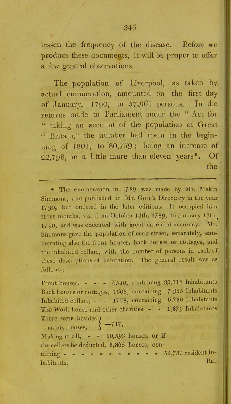 S46 lessen the frequency of the disease. Before we produce these documents, it will be proper to offer a few general observations. The population of Liverpool, as taken by actual enumeration, amounted on the first day of January, 1790, to 57,961 persons. In the returns made to Parliament under the Act for *' taking an account of the population of Great Britain, the number had risen in the begin- ning of 1801, to 80,759; being an increase of 122,798, in a little more than eleven years*. Of the * The enumeration in 1789 was made by INIr. INIakin Simmons, and published in Mr. Gore's Directory in the year 1790, but omitted in the later editions. It occupied him three months, viz. from October 13th, 1789? to January 13th ^ J790, and was executed with great care and accuracy. Mt. Simmons gave the population of each street, separately, enu- merating also the front houses, back houses or cottages, and the inhabited cellars, with the number of persons in each of. these descriptions of habitation'. The general result was as follows : Front houses, - - - 654.0, containing 39,118 Inhabitants Back houses or cottages, l6'08, containing 7,955 Inhabitants Inhabited cellars, - - 1728, containing 6,780 Inhabitants Hie Work house and other charities - - 1,879 Inhabitants There were besides 7 empty houses, 3 Making in all, - - 10,593 houses, or if the cellars be deducted, 8,865 houses, con- taining 55,732 resident In- liabitants.