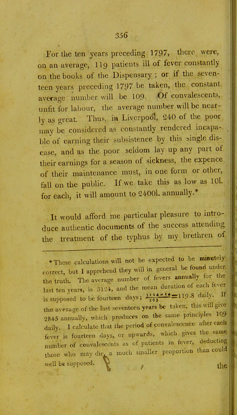 ( 356 For the ten years preceding 1797, there were, on an average, II9 patients ill of fever constantly on the books of the Dispensary ; or if the seven- teen years precedhig 1797 be taken, the constant average number will be 109- Of convalescents, unfit for labour, the average number will be near- ly as great. Thus, in Liverpool, 240 of the poor may be considered as constantly rendered incapa- . ble of earning their subsistence by this single dis- ease, and as the poor seldom lay up any part of their earnings for a season of sickness, the expence of their maintenance must, in one form or other, fall on the public. If we take this as low as lOl. for each, it will amount to 24001. annually.* It would afford me particular pleasure to intro- duce authentic documents of the success attending the treatment of the typhus by my brethren of * These calculations will not be expected to be minutely correct, but I apprehend they will in general be found under the truth. The average number of fevers annually for the, last ten years, is 3V2i, and the mean duration of each fever is supposed to be fourteen days; il±p^=119.8 daily. If the average of the last seventeen years be taken, this will give_ 2845 annually, which produces on the same prmciples 1Q9- daily. I calculate that the period of convalescence aftereacb. fever is fourteen days, or upwards, which gives the same number of convalescents as of patients in fever, deducting those who may dit^ a much smaller proportion than could well be supposed. V ^ ^^g_