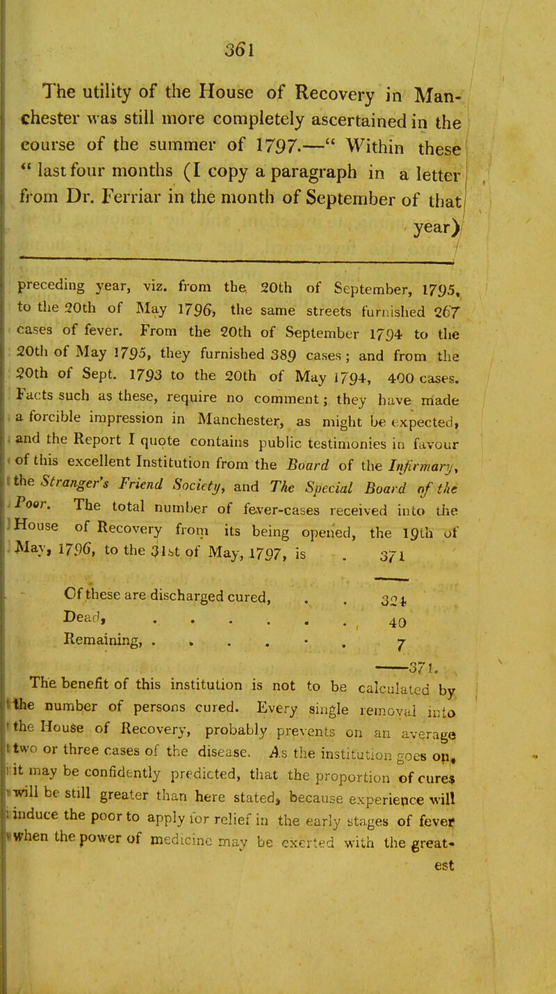 The utility of the House of Recovery in Man- chester was still more completely ascertained in the course of the summer of 1797.— Within these *'last four months (I copy a paragraph in a letter! from Dr. Ferriar in the month of September of that! year) preceding year, viz. from the 20th of September, 1795, to the 20th of May 1796, the same streets furnished 267 ' cases of fever. From the 20th of September 17f)4 to the 20th of May 1795, they furnished 389 cases; and from the 20th of Sept. 1793 to the 20th of May 1794-, 400 cases. . Facts such as these, require no comment; they have made i a forcible impression in Manchester, as might be expected, and the Report I quote contains public testimonies in favour «of this excellent Institution from the Board of the Li/irmary, tthe Stranger's Friend Society, and The Special Board of the J Poor. The total number of fever-cases received into tiie J House of Recovery from its being opened, the 19th of ;May, 1796, to the 31.st of May, 1797, is . 371 Of these are discharged cured, . . 30^ Dead, . . . . . . , 40 Remaining, ...... 7- 37 U The benefit of this institution is not to be calculated by Hhe number of persons cured. Every single removal into tthe House of Recovery, probably prevents on an average ttwo or three cases of the disease. As the institution goes op, i it may be confidently predicted, that the proportion of cure* iwill be still greater than here stated, because experience will liinduce the poor to apply for relief in the early stages of fevef When the power of medicine may be exerted with the great- est