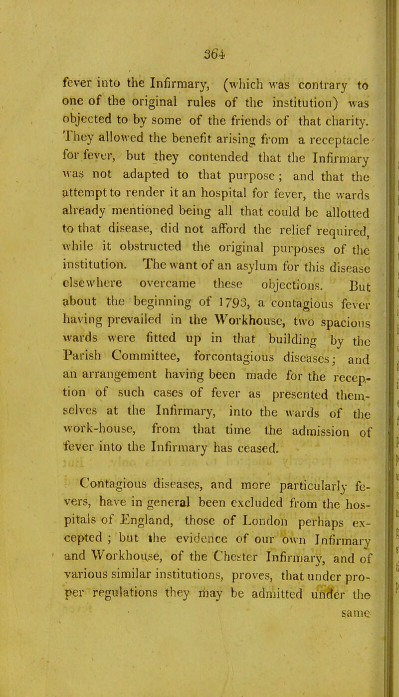 fever into the Infirmary, (which was contrary to one of the original rules of the institution) was objected to by some of the friends of that charity. They allowed the benefit arising from a receptacle- for fever, but they contended that the Infirmary was not adapted to that purpose ; and that the attempt to render it an hospital for fever, the wards already mentioned being all that could be allotted to that disease, did not afford the relief required, while it obstructed the original purposes of the institution. The want of an asylum for this disease elsewhere overcame these objections. But about the beginning of 1793, a contagious fever having prevailed in the Workhouse, two spacious wards were fitted up in that building by the Parish Committee, forcontagious diseases; and an arrangement having been made for the recep- tion of such cases of fever as presented them- selves at the Infirmary, into the wards of the work-house, from that time the admission of fever into the Infirmary has ceased. Contagious diseases, and more particularly fe- vers, have in general been excluded from the hos- pitals of England, those of London perhaps ex- cepted ; but the evidence of our own Infirmary and Workhouse, of the Chesiter Infirmary, and of various similar institutions, proves, that under pro- per regulations they riiay be admitted unHer tho same