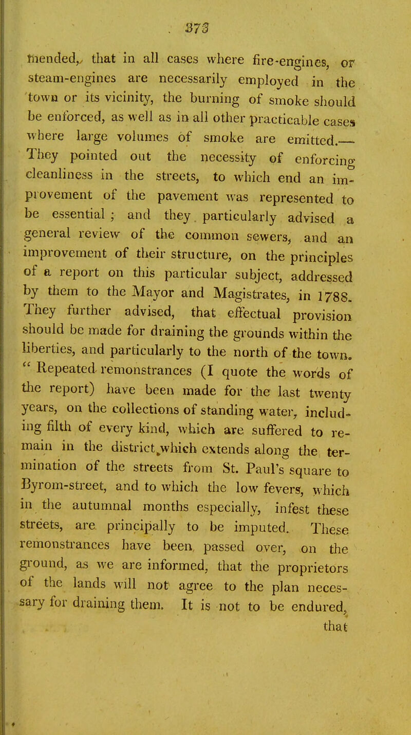 Jiiended,^ that in all cases where fire-engines, or steam-engines are necessarily employed in the town or its vicinity, the burning of smoke should be enforced, as well as in all other practicable cases where large volumes of smoke are emitted. They pointed out the necessity of enforcing cleanliness in the streets, to which end an im- provement of the pavement was represented to be essential ; and they. particularly advised a general review of the common sewers, and an improvement of their structure, on the principles of a report on this particular subject, addressed by them to the Mayor and Magistrates, in 1788. They further advised, that effectual provision should be made for draining the grounds within the liberties, and particularly to the north of the town.  Repeated remonstrances (I quote the words of the report) have been made for the last twenty years, on the collections of standing water, includ- ing filth of every kind, which are suffered to re- main in the district^wbicb extends along the ter- mination of the streets from St. Paul's square to Byrom-street, and to which the low fevers, which in the autumnal months especially, infest these streets, are principally to be imputed. These remonstrances have been, passed over, on the ground, as we are informed, that the proprietors of the lands will not: agree to the plan neces- sary for draining them. It is not to be endured,