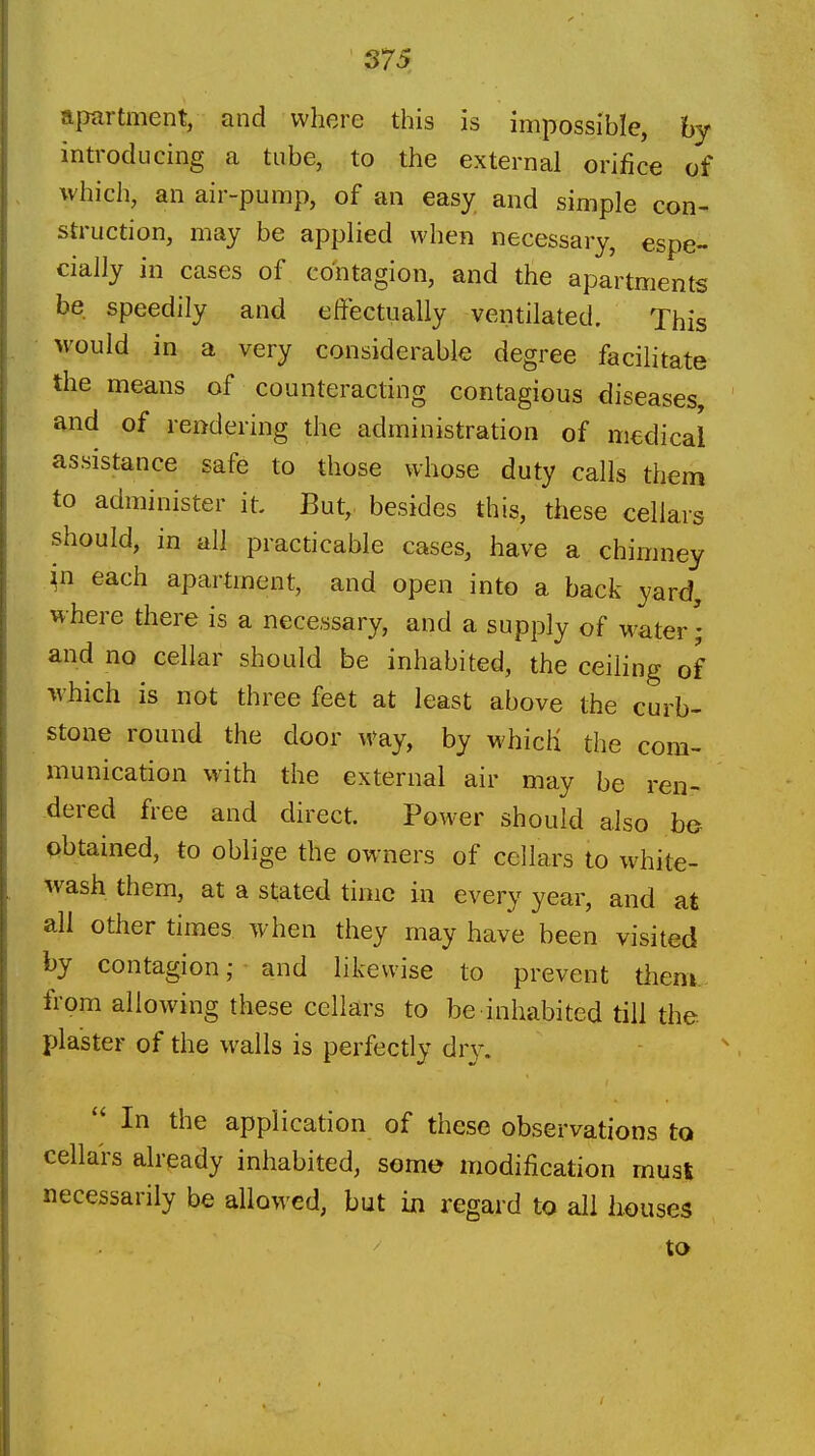 S75 apartment, and where this is impossible, by introducing a tube, to the external orifice of which, an air-pump, of an easy and simple con- struction, may be applied when necessary, espe- cially in cases of contagion, and the apartments be speedily and effectually ventilated. This M'ould in a very considerable degree facilitate the means of counteracting contagious diseases, and of rendering the administration of medical assistance safe to those whose duty calls them to administer it. But, besides this, these cellars should, in all practicable cases, have a chimney ^n each apartment, and open into a back yard, where there is a necessary, and a supply of water; and no cellar should be inhabited, the ceiHng of which is not three feet at least above the curb- stone round the door way, by which the com- munication with the external air may be ren- dered free and direct. Power should also be obtained, to oblige the owners of cellars to white- wash them, at a stated time in every year, and at all other times when they may have been visited by contagion; and likewise to prevent them, from allowing these cellars to be inhabited till the plaster of the walls is perfectly dry.  In the application of these observations to cellars already inhabited, some modification musi necessarily be allowed, but in regard to all houses to