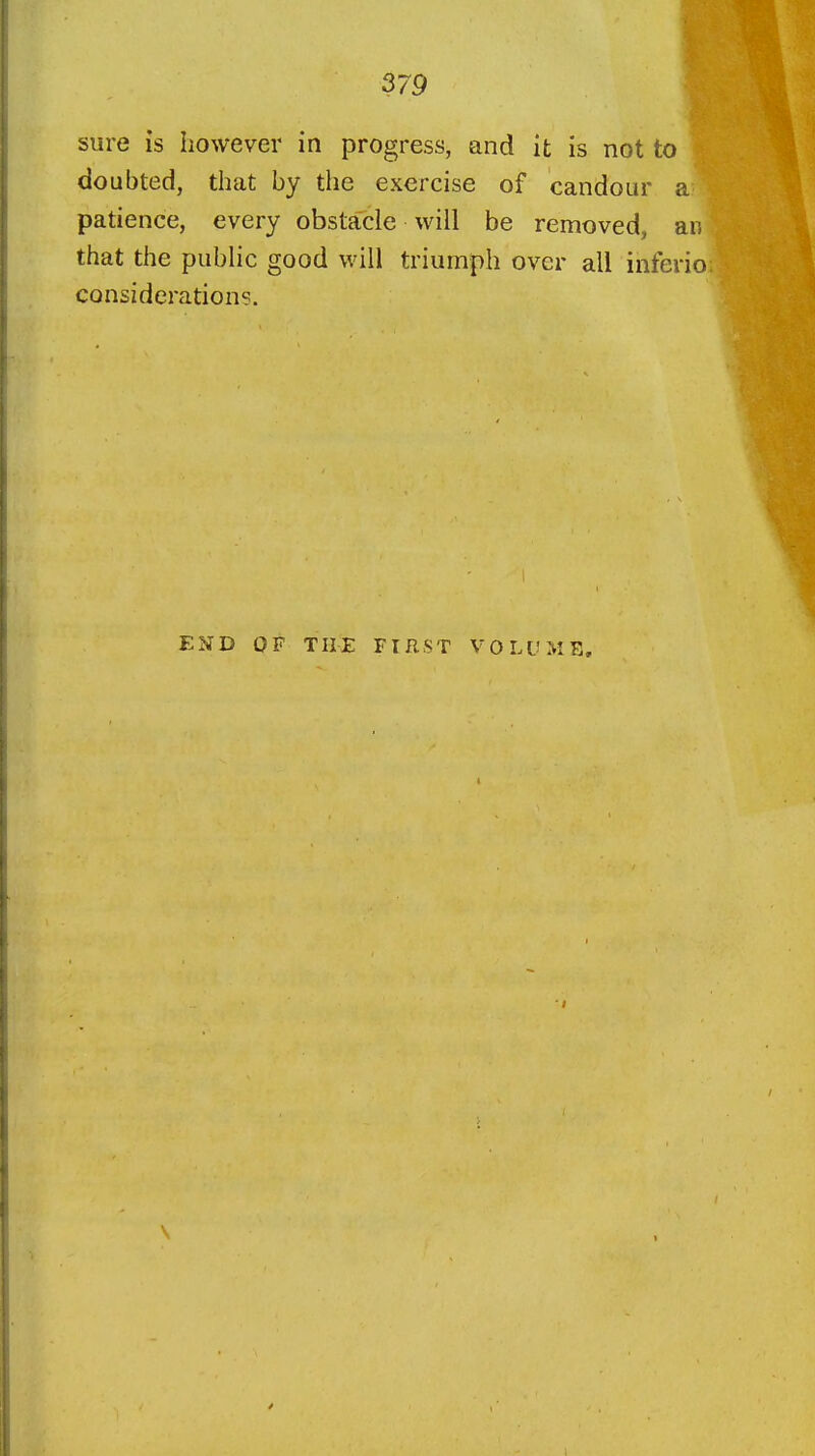 sure is however in progress, and it is not to doubted, that by the exercise of candour a patience, every obstacle will be removed, an that the public good will triumph over all inferio consideration?. E2fD OF THE FIRST VOLUME,