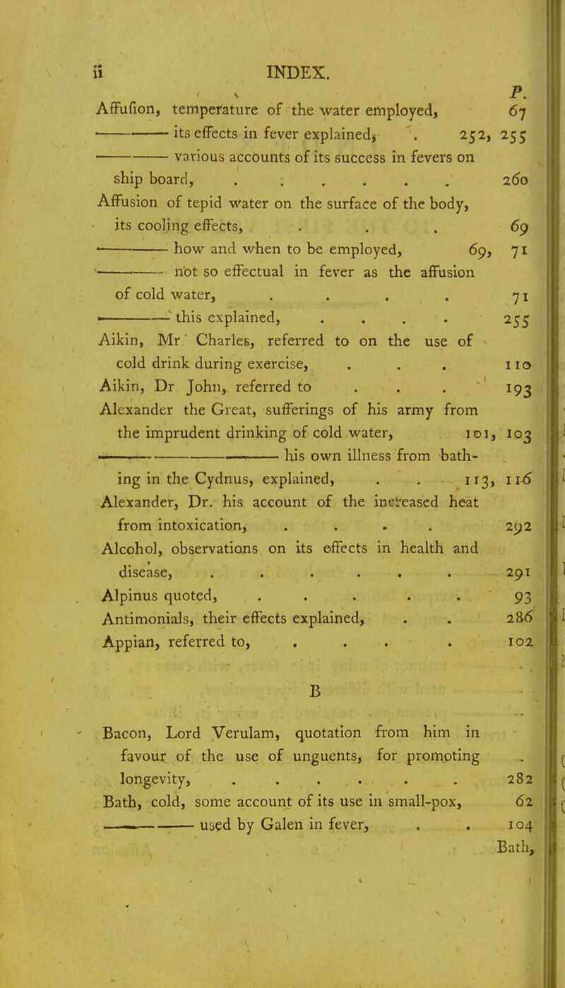 P. AfFufion, temperature of the water employed, 67 its effects in fever explained* . 252,255 various accounts of its success in fevers on ship board, 260 Affusion of tepid water on the surface of the body, its cooling effects, ... 69 how and when to be employed, 69, 71 ' not so effectual in fever as the affusion of cold water, . . . . 71 i '■ this explained, . . . . 255 Aikin, Mr Charles, referred to on the use of cold drink during exercise, . . . 110 Aikin, Dr John, referred to . . . 193 Alexander the Great, sufferings of his army from the imprudent drinking of cold water, 101, 103 —— his own illness from -bath- ing in the Cydnus, explained, . . 113, 11^ Alexander, Dr. his account of the inst'eased heat from intoxication, .... 292 Alcohol, observations on its effects in health and disease, . . ... . 291 Alpinus quoted, . . . .  93 Antimonials, their effects explained, . . 286 Appian, referred to, . . . . 102 B Bacon, Lord Verulam, quotation from him in favour of the use of unguents, for promoting longevity, . . . . . . 282 Bath, cold, some account of its use in small-pox, 62 — used by Galen in fever, . . 104 Bath,