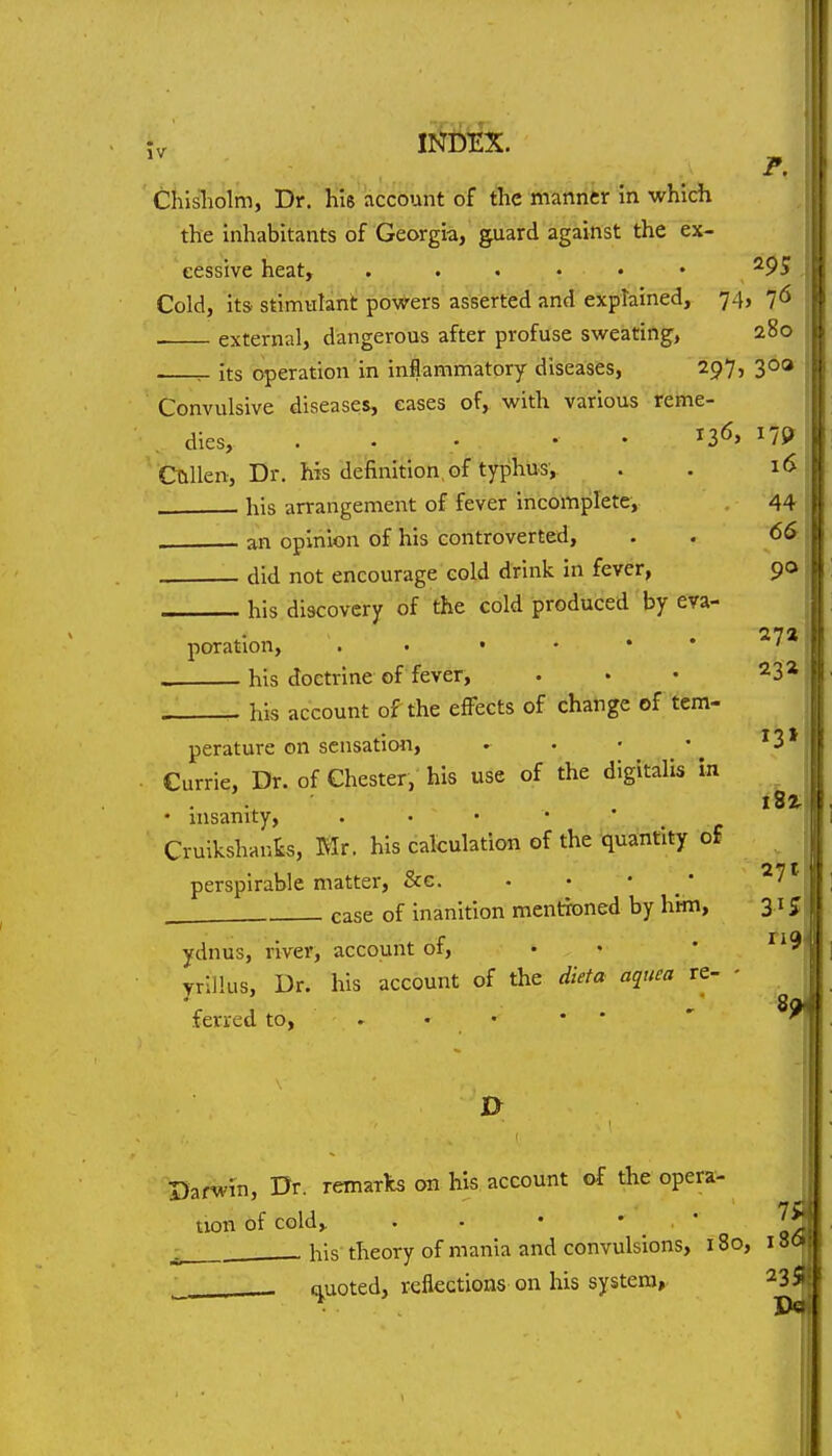 Chisliolm, Dr. hie account of the manner in which the Inhabitants of Georgia, guard against the ex- cessive heat, , Cold, itS' stimulant powers asserted and explained, 74, 76 external, dangerous after profuse sweating, 280 ^ its operation In Inflammatory diseases, 297, 300 Convulsive diseases, eases of, with various reme- dies, ... • . 136' ^19 ^ Ctillen, Dr. Ms definition, of typhus, . . 16 his arrangement of fever Incomplete, 44 an opinion of his controverted, . . <56 did not encourage cold drink in fever, 90 his discovery of the cold produced by eva- poration, ..•••* ' his doctrine of fever, . • • ^3* his account of the effects of change of tern- perature on sensation, . • • - ^3* Currie, Dr. of Chester, his use of the digitalis In • insanity, . • • • Cruikshants, BIr. his calculation of the quantity of perspirable matter, &g. . • • _ * ' case of Inanition mentixDned by him, 31 % ydnus, river, account of, . . • ''i vrlllus, Dr. his account of the dieta aqim re- ferred to, . • • • * ^9 0 Darwin, Dr. remarlts on his account of the opera- \ tion of cold^ . - • • ■ ^ his' theory of mania and convulsions, 180, 136 • Quoted, reflections on his system, 235