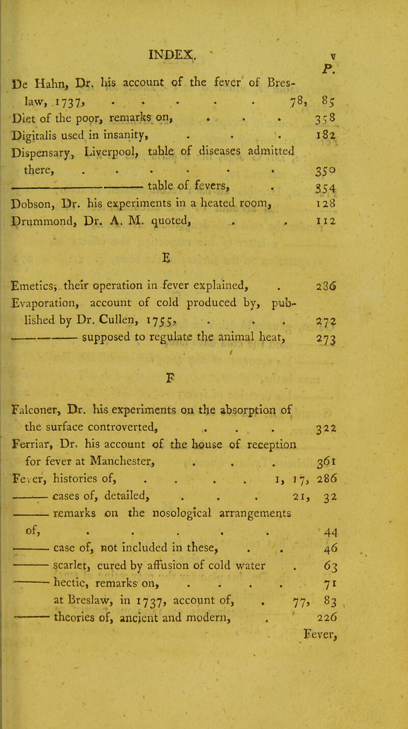 p. De Hahn, Dr. his account of the fever of Bres- , law, .1737, ... . . 78, 85 Diet of the poor, remarks on, , . . 358 DigitaHs used in insanity, . . . 182 Dispensary, Liverpool, table of diseases admitted there, ..... . 350 , • table of fevers, . 354 Dobson, Dr. his experiments in a heated room, 128 J^rummond, Dr. A. M. quoted, . . 112 E EmeticSi their operation in fever explained, . 23<S Evaporation, account of cold produced by, pub- lished by Dr. CuUen, 175?;, . . . 27? y supposed to regulate the animal heat, 273 F Falconer, Dr. his experiments on the absorption of the surface controverted, . . . 322 Ferriar, Dr. his account of the house of reception for fever at Manchester, . . . 361 Fever, histories of, . . . . 1,17, 286 w_ cases of, detailed, , . . 21, 32 remarks on the nosological arrangements of, . . . . . 44 ■ case of, not included in these, • , • 46 scarlet, cured by affusion of cold water . 63 hectic, remarks on, . . . .71 at Breslaw, in 1737, account of, . 77, 83 theories of, ancient and modern, . ' 226 Fever,