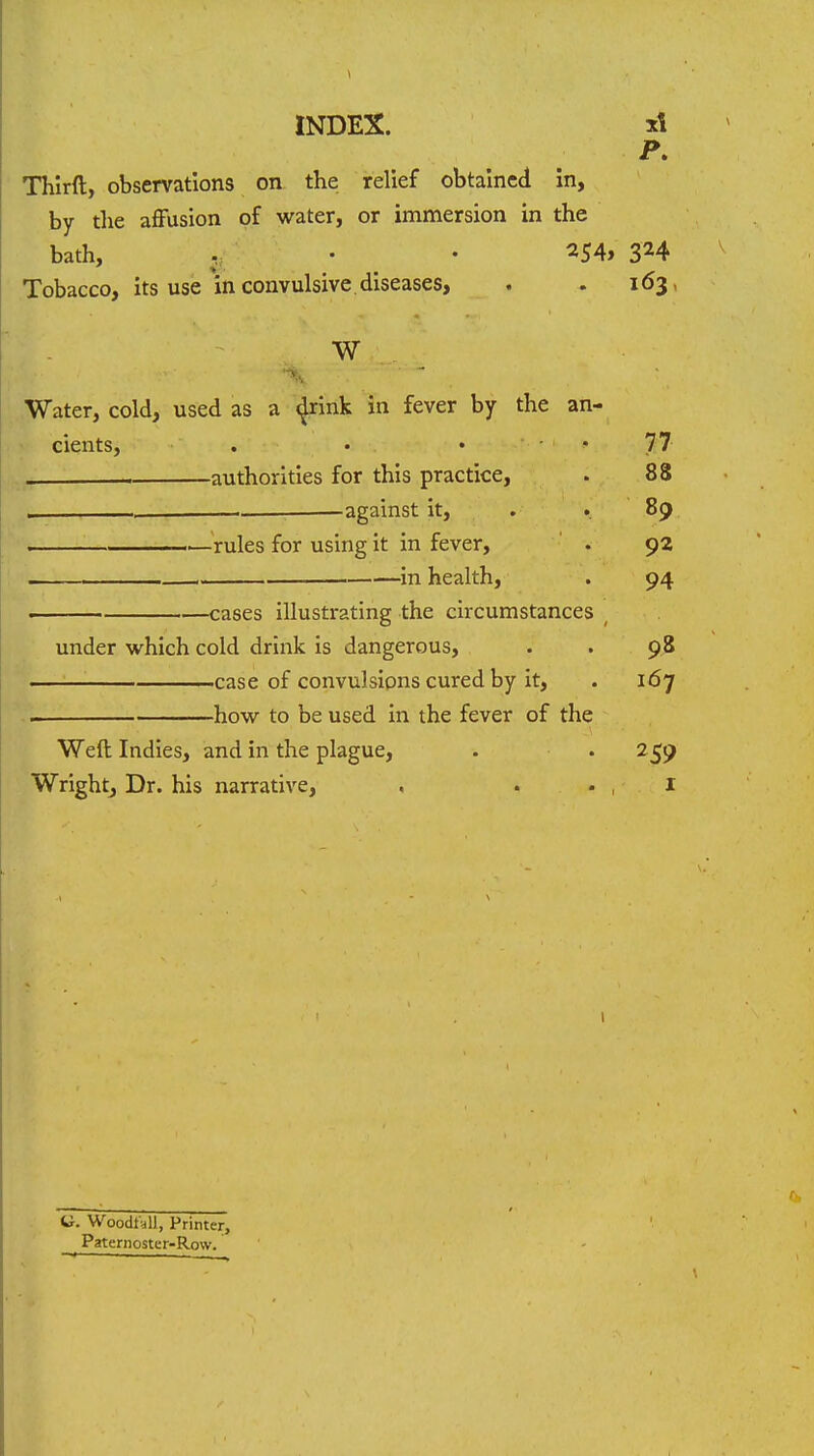 INDEX. xt P. Thirft, observations on the relief obtained In, by the affusion of water, or immersion in the bath, . • 254, ^ Tobacco, its use in convulsive diseases, . . 163, W ■\ Water, cold, used as a (Jrink in fever by the an- cients, . • 77 . authorities for this practice, . 88 , , against it, . .. 89 .—^'rules for using it in fever, ' . 92 , in health, . 94 . cases illustrating the circumstances ^ under which cold drink is dangerous, . . 98 case of convulsions cured by it, . 167 how to be used in the fever of the Weft Indies, and in the plague, . . 259 Wrightj Dr. his narrative, , . . , I I C Woodt-ai, Printer, Paternoster-Row.