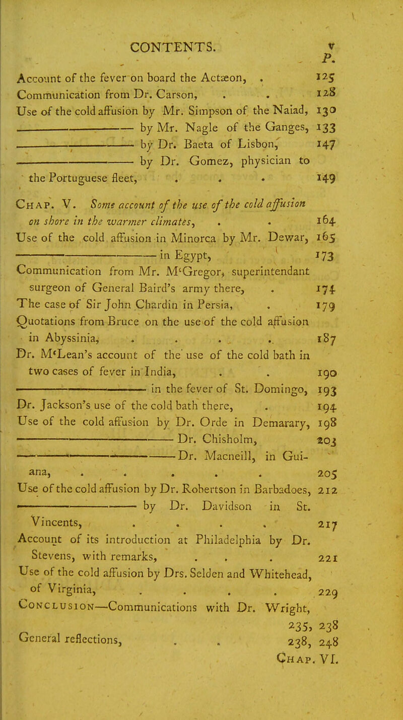 , - ^' Account of the fever on board the Actseon, . 125 Communication from Dr. Carson, . . 12S Use of the coldafFusion by Mr. Simpson of the Naiad, 130 . : by Mr. Nagle of the Ganges, 133 by Dr. Baeta of Lisbon,' 147 . by Dr. Gomez, physician to the Portuguese fleet, . . • I49 Chap. V. Some account of the use of the cold affusion on shore in the wanner climates^ , . 164. Use of the cold. afFusion in Minorca by Mr. Dewar, 165 in Egypt, ' 173 Communication from Mr. M'Gregor, superintendant surgeon of General Baird's army there, . 174. The case of Sir John Chardin in Persia, . 179 Quotations from Bruce on the use of the cold affusion in Abyssinia, . . . .. 187 Dr. M*Lean's account of the' use of the cold bath in two cases of fever in India, . . 190 in the fever of St. Domingo, 193 Dr. Jackson's use of the cold bath there, . 194. Use of the cold affusion by Dr. Orde in Demai-ary, 198 ■■■ ' ' Dr. Chisholm, 2qj ' ■ ■ Dr. Macneill, in Gui- ana, . . . . . 205 Use of the cold affusion by Dr. Robertson in Barbadoes, 2I2 ' by Dr. Davidson in St. Vincents, . . . . 217 Account of its introduction at Philadelphia by Dr. Stevens, with remarks, . . . 221 Use of the cold affusion by Drs. Selden and Whitehead, of Virginia, .... 229 Conclusion—Communications with Dr. Wright, 235, 238 General reflections, . . 238, 248 Chap. VL