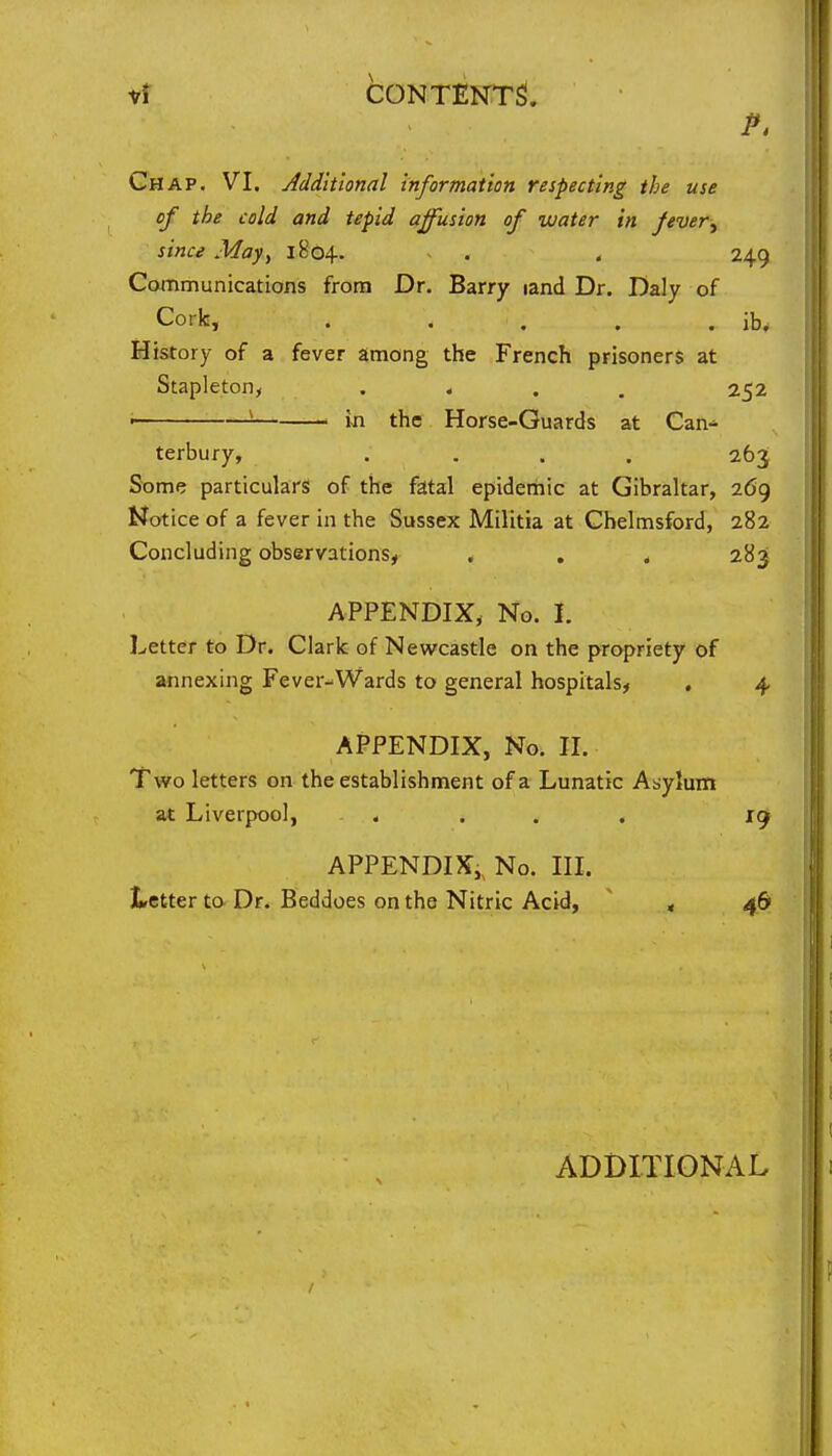 i/t content! Chap. VI. Additional information respecting the use of the cold and tepid affusion of water in fever^ since May, 1804. ^ . . 249 Communications from Dr. Barry land Dr. Daly of Cork, . . . . . ib. History of a fever among the French prisoners at Stapleton, .... 252 • ' in the Horse-Guards at Can-* terbury, .... 263 Some particulars of the fatal epiderhic at Gibraltar, 269 Notice of a fever in the Sussex Militia at Chelmsford, 282 Concluding observations, . . . 283 APPENDIX, No. I. Letter to Dr. Clark of Newcastle on the propriety of annexing Fever-Wards to general hospitals, . 4 APPENDIX, No. II. Two letters on the establishment of a Lunatic Asylum at Liverpool, .... 19 APPENDIX,^ No. in. Letter to Dr. Beddoes on the Nitric Acid, ' < 46 ADDITIONx^L