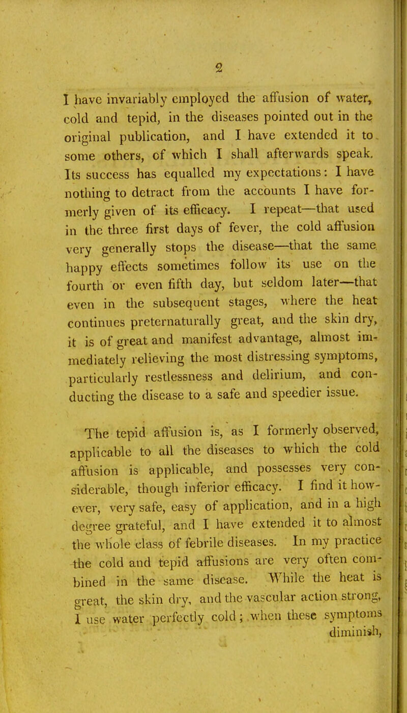 1 have invariably employed the affusion of water, cold and tepid, in the diseases pointed out in the original publication, and I have extended it to, some others, of which I shall afterwards speak. Its success has equalled my expectations: I have nothing to detract from the accounts I have for- merly given of its efficacy. I repeat—that used in the three first days of fever, the cold affusion very generally stops the disease—that the same happy effects sometimes follow its use on the fourth or even fifth day, but seldom later—that even in the subsequent stages, where the heat continues preternaturally great, and the skin dry, it is of great and manifest advantage, almost im- mediately relieving the most distressing symptoms, particularly resdessness and delirium, and con- ducting the disease to a safe and speedier issue. The tepid affusion is, as I formerly observed, applicable to all the diseases to which the cold affusion is applicable, and possesses very con- , siderable, though inferior efficacy. I find it how- ever, very safe, easy of application, and in a high degree grateful, and I have extended it to almost the whole class of febrile diseases. In my practice tlie cold and tepid affusions are vei-y often com- bined in the same disease. While the heat is great, the skin dry, and the vascular action strong, 1 use water perfectly cold; .when these symptoms diminish,