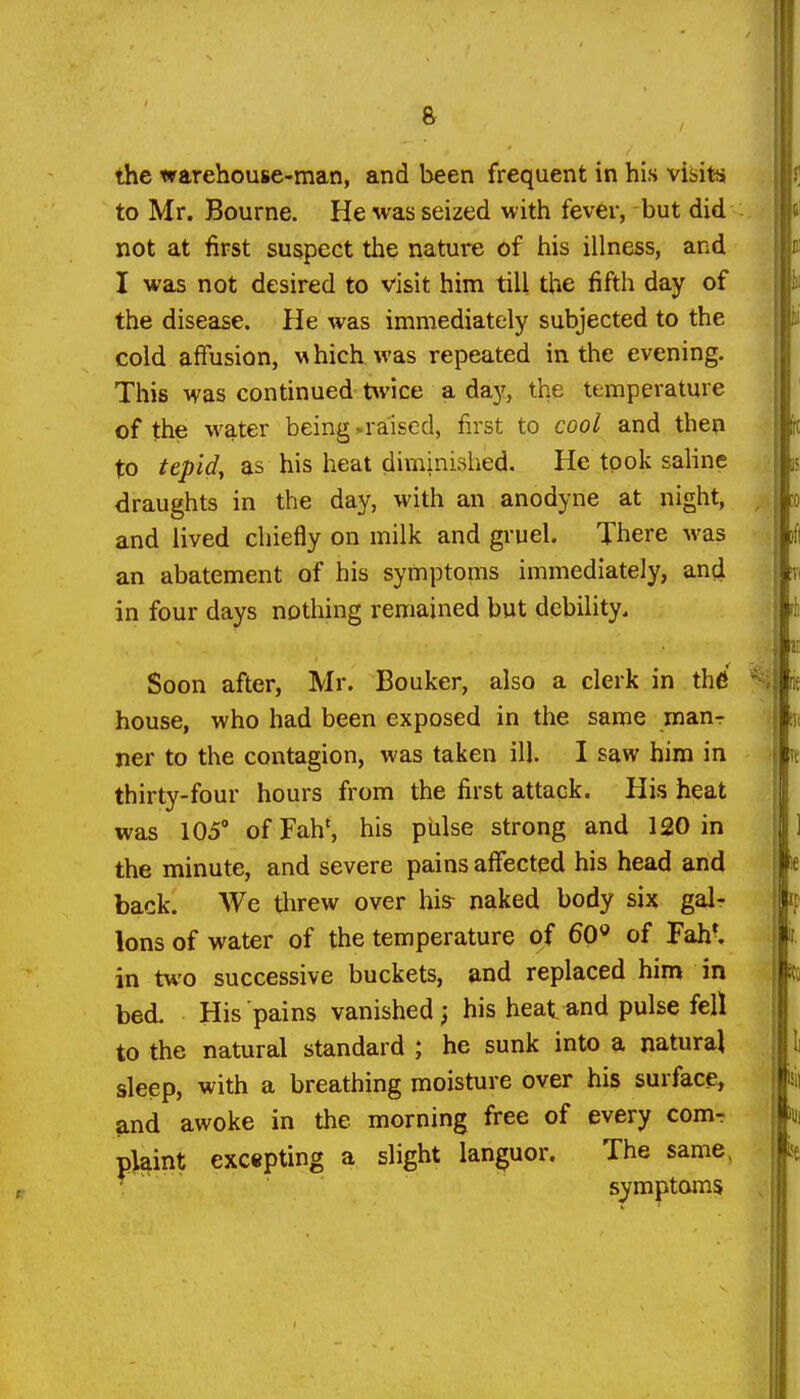 the warehouse-man, and been frequent in his visit-s to Mr. Bourne. He was seized with fever, but did not at first suspect the nature of his illness, and I was not desired to visit him till the fifth day of the disease. He was immediately subjected to the cold affusion, hich was repeated in the evening. This was continued twice a da}', the temperature of the water being -raised, first to cool and then to tepidy as his heat diminished. He took saline draughts in the day, with an anodyne at night, and lived chiefly on milk and gruel. There was an abatement of his symptoms immediately, and in four days nothing remained but debility. Soon after, Mr. Bouker, also a clerk in the house, who had been exposed in the same manr ner to the contagion, was taken ill. I saw hira in thirty-four hours from the first attack. His heat was 105' ofFahS his piilse strong and 120 in the minute, and severe pains affected his head and back. We tlirew over his^ naked body six gal- lons of water of the temperature of ^O^' of Fahl in two successive buckets, and replaced him in bed. His pains vanished; his heat and pulse fell to the natural standard ; he sunk into a natural sleep, with a breathing moisture over his surface, and awoke in the morning free of every comr plaint excepting a slight languor. The same, • ' symptoms