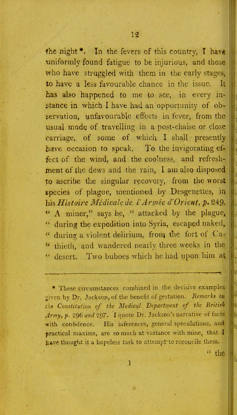 the night *. In the fevers of this country, I have uniformly found fatigue to be injurious, and those ^•ho have struggled with them in the early stages, to have a less favourable chance in the issue. It has also happened to me to see, in every in- stance in whjch I have had an opportunity of ob- iservation, unfavourable effects in fever, from the vsual mode of travelling in a post-chaise or close carriage, of some of which I shall presently have occasion to speak, To the invigorating ef» feet of the wind, and the coolness, and refresh- ment of the dews and the rain, I am alsQ disposed to ascribe the singular recovery, frqm the worst species of plague, mentioned by Desgcnpttes, in his Histoirc Mcdicalc dc I'AnnSc d'Oricnf, p. 249. ** A miner, says he,  attacked by the plague,  during the expedition into Syria, escaped naked, during a violent delirium, fron^ the fort of Can  thieth, and wandered nearly three weeks in the. *' desert. Two buboes which he had upon him at ♦ These circumstances combined in the decisive examples jivcn by Dr. Jacksop, of the benefit of gestation. Remarks 6n ihe Constitution of the Medical Departnicnt of the British Army, p. 296andQ()7. I quote Dr. Jackson's narrative of facts' with confidence. His inferences, general speculations, and practical maxims, are so much at variance with mine, that 4 have thought it a hopeless task to attempt-to reconcile them.  the
