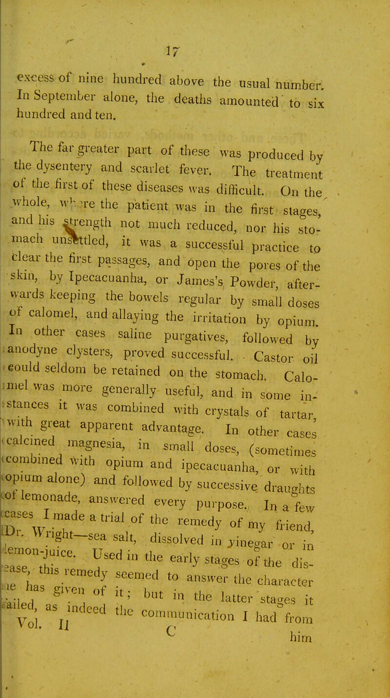 excess of nine hundred above the usual number. In September alone, the deaths amounted 'to six hundred and ten. The far greater part of these was produced by the dysentery and scarlet fever. The treatment pf the first of these diseases was difficult. On the whole, wV...rethe patient was in the first stages,' and his ^rength not much reduced, nor his sto- :m^ch un^tled, it was a successful practice to •dear the first passages, and open the pores of the skin, by Ipecacuanha, or James's, Powder after- wards keeping the bowels regular by small doses of calomel, and allaying the irritation by opium In other cases saline purgatives, followed by ; anodyne clysters, proved successful. • Castor oil .eould seldom be retained on the stomach. Calo- miel was more generally useful, and in some in- ^stances it was combined with crystals of tartar ^^v'lth great apparent advantage. In other cases ccalcined magnesia, in s.-nali doses, (sometimes ccombined with opium and ipecacuanha, or with ^opium alone) and followed by successive draughts ^ot lemonade, answered every purpose. In a few |cases I madeatrial of the remedy of my friend IDr. Wnght-sea salt, dissolved m vinegar or in trrr ^^^^ -ages o? the dil! -as^jhis remedy seemed to answer the character has gH-en of it; but in the latter stages it sailed, as indeod ti,o ^ • . ^'-^to'^'' n Vol IJ communication I had from ^ him