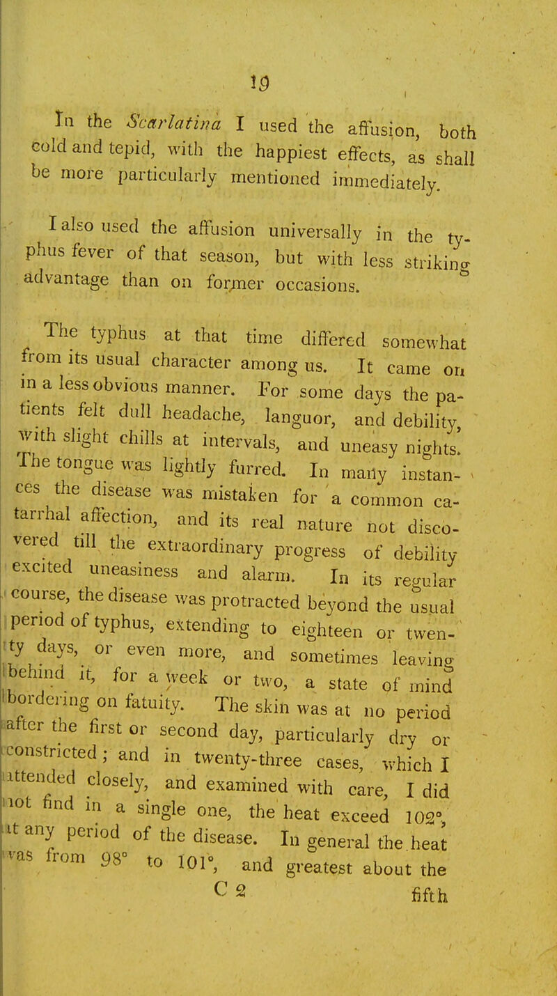 Gold and tepid, with the happiest effects, as shall be more particularly mentioned immediately. I also used the affusion universally in the ty phus fever of that season, but with less striking advantage than on for;iier occasions. The typhus at that time differed somewhat from Its usual character among us. It came on in a less obvious manner. For some days the pa- tients felt dull headache, languor, and debility with slight chills at intervals, and uneasy nights! The tongue wais lightly furred. In many instan- ^ ces the disease was mistaken for a common ca- tarrhal affection, and its real nature not disco- vered till the extraordinary progress of debility •excited uneasiness and alarm. In its regular ..course, the disease was protracted beyond the usual 1 period of typhus, extending to eighteen or twen- rty days, or even more, and sometimes leaving behind it, for a week or two, a state of mind Ibordcnng on fatuity. The skin was at no period after the first or second day, particularly dry or constricted; and in twenty-three cases, which I 'attended closely, and examined with care, I did 'lot find in a single one, the heat exceed 102° ^■xt any period of the disease. In general the hea^ 'vas from 98° to 101°, and greatest about the C 2 fifth