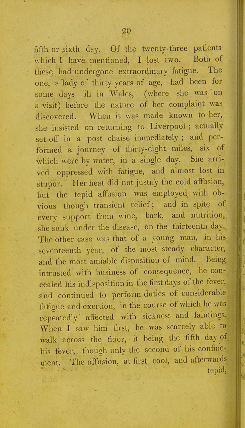 fifth or iiixth day. Of the twenty-three patients M hich I have. mentionecJ, I lost two. Both of these had undergone extraordinary fatigue. The one, a lady of thirty years of age, had been for some days ill in Wales, (where she was  on a visit) before the nature of her complaint was discovered. When it was made known to her, she insisted on returning to Liverpool ; actually set off in a post chaise immediately ; and per- formed a journey of thirty-eight miles, six of which were by water, in a single day. She arri- ved oppressed with fatigue, and almost lost in stupor, ller heat did not justify the cold affusion, but the tepid affusion was employed with ob- vious though transient relief; and in spite of every support from wine, bark, and nutrition, she sunk under the disease, on the thirteenth day. The other case was that of a young man, in his seventeenth year, of the most steady character, and the most amiable disposition of mind. Being intrusted with business of consequence, he con- cealed his indisposition in the first days of the fever, and continued to perform duties of considerable fatigue and exertion, in the course of which he was repeatedly' affected with sickness and faintings. When I saw him first, he was scarcely able to walk across the floor, it being the fifth day of his fever, though only the second of his confine- ment. The affusion, at first cool, and afterwards ' tepid,