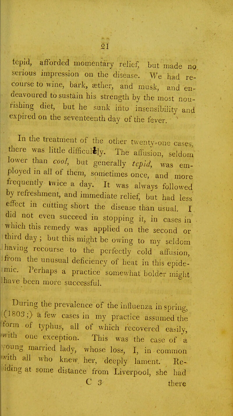 tepid, afforded momentary relief, but made no serious impression on the disease. We had re- course to wine, baric, eether, and musk, and en- deavoured to sustain his strength by the most nou- rishing diet, but he sunk into insensibility and expired on the seventeenth day of the fever. ' In the treatment of the otiier twenty.one cases there was litde difficultly. The afthsion, seldom lower than coo/, but generally tepid, was em- ployed m all of them, sometimes once, and more frequently twice a day. It was always followed by refreshment, and immediate relief, but had less effect in cutting short the disease than usual. I did not even succeed in stopping it, in cases in • which this remedy was applied on the second or ithn-dday; but this might be owing to my seldom •having recourse to the perfectly cold affusion, 3 from the unusual deficiency of heat in this epide- rmic, l^erhaps a practice somewhat bolder might ihave been more successful. During the prevalence of the influenza in spring, ' (1803;) a few cases in my practice assumed the form of typhus, all of which recovered easily, ■^vith one exception. This was the case of 1 /oung married lady, whose los«, I, in common '^'ith all who knew, her, deeply lament. Re- ^'idingat some distance from Liverpool, she had ^ 3 there