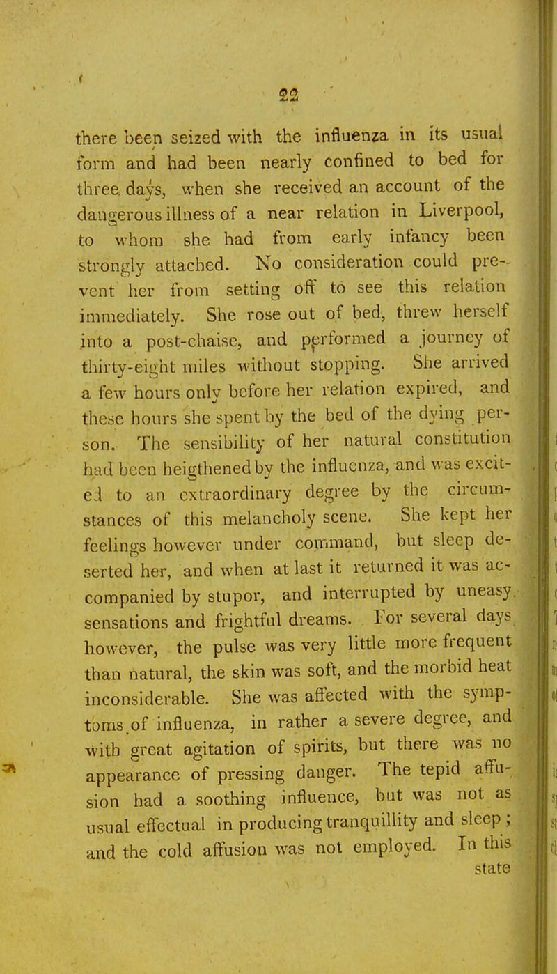 there been seized with the influenza in its usual form and had been nearly confined to bed for three, days, when she received an account of the dana:erous illness of a near relation in Liverpool, to whom she had from early infancy been strongly attached. No consideration could pre- vent her from setting off to see this relation immediately. She rose out of bed, threw herself into a post-chaise, and ppformed a journey of thirty-eight miles without stopping. She arrived a few hours only before her relation expired, and these hours she spent by the bed of the dying per- son. The sensibility of her natural constitution had been heigthenedby the influenza, and was excit- ed to an extraordinary degree by the circum- stances of this melancholy scene. She kept her feelings however under command, but sleep de- .serted her, and when at last it returned it was ac- companied by stupor, and interrupted by uneasy, sensations and frightful dreams. For several days however, the pulse was very little more frequent than natural, the skin was soft, and the morbid heat inconsiderable. She was aff'ected with the symp- toms of influenza, in rather a severe degree, and with great agitation of spirits, but there was no appearance of pressing danger. The tepid affu- sion had a soothing influence, but was not as usual effectual in producingtranquilhty and sleep; and the cold affusion was not employed. In this state