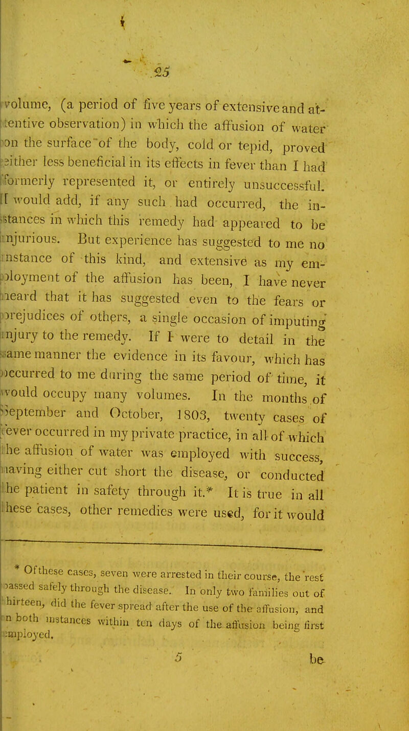 i .55 volume, (a period of five years of extensive and at- tentive observation) in wliich the affusion of water- ion the surface of the body, cold or tepid, proved ?2ither less beneficial in its effects in fever than I had formerly represented it, or entirely unsuccessful, [[would add, if any such. had occurred, the in- iBtances in which this remedy had appeared to be injurious. But experience has suggested to me no instance of this kind, and extensive as my em- Dloyment of the aftusion has been, I have never iieard that it has suggested even to the fears or nrejudices of othprs, a single occasion of imputing injury to the remedy. If I- were to detail in the isame manner the evidence in its favour, which has same period of time, it vould occupy many volumes. In the months,of September and October, 1803, twenty cases of lever occurred in my private practice, in all of which he affusion of water was employed with success iiaving either cut short the disease, or conducted he patient in safety through it.* It is true in all hese cases, other remedies were used, for it would * Of these cases, seven were arrested in their course, the Vest massed safely through the disease. In only two families out of thirteen, did the fever spread after the use of the affusion, and ^nboth instances within ten days of the afllrsion being iirst employed. 5 b&