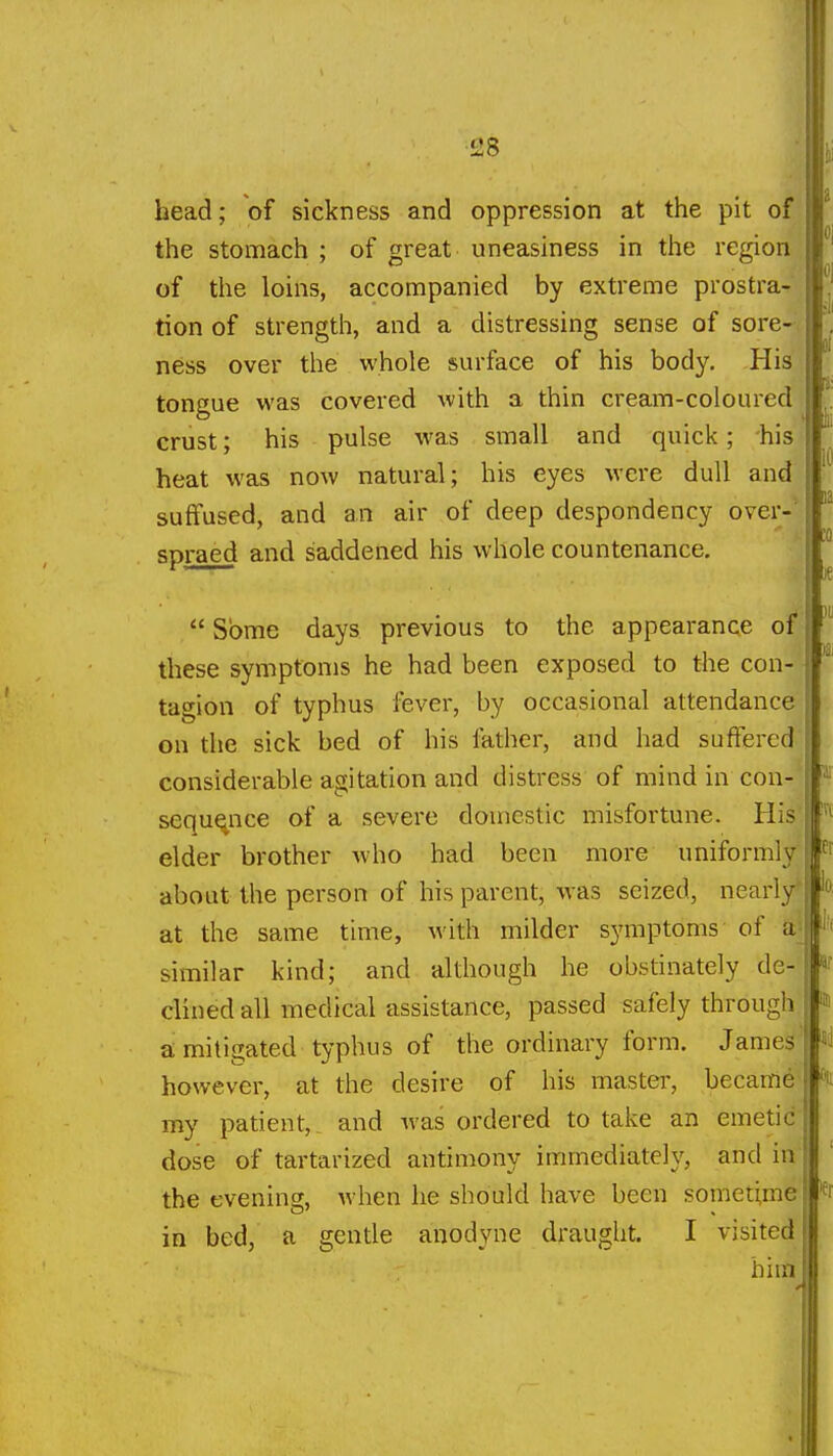 head; of sickness and oppression at the pit of the stomach ; of great uneasiness in the region of the loins, accompanied by extreme prostra- tion of strength, and a distressing sense of sore- ness over the whole surface of his body. His tongue was covered with a thin cream-coloured crust; his pulse was small and quick; his heat was now natural; his eyes were dull and suffused, and an air of deep despondency over-^ spraed and saddened his whole countenance,  Some days previous to the appearance of these symptoms he had been exposed to the con- tagion of typhus fever, by occasional attendance on the sick bed of his father, and had suffered considerable agitation and distress of mind in con- sequence of a severe domestic misfortune. His elder brother who had been more uniformly about the person of his parent, was seized, nearly' at the same time, with milder symptoms of a similar kind; and although he obstinately de- clined all medical assistance, passed safely through amitigated typhus of the ordinary form. James however, at the desire of his master, became my patient, and was ordered to take an emetic dose of tartarized antimony immediately, and in the evening, when he should have been sometime in bed, a gentle anodyne draught. I visited him a: 52 le