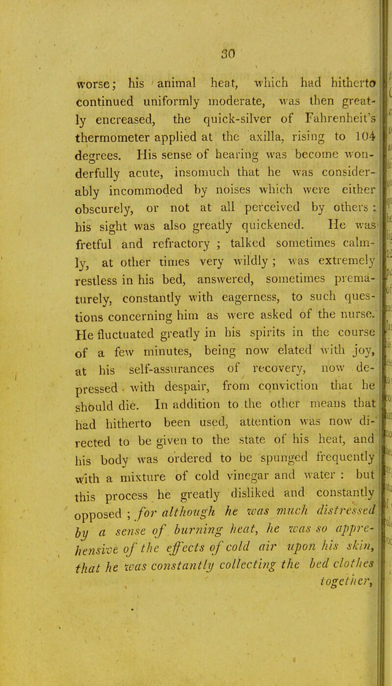 worse; his ' animal heat, which had hitherto continued uniformly moderate, was then great- ly encreased, the quick-silver of Fahrenheit's thermometer applied at the axilla, rising to 104 dec^rees. His sense of hearino- was become won- derfuUy acute, insomuch that he was consider- ably incommoded by noises which were either obscurely, or not at all perceived by others i. his sight was also greatly quickened. He was fretful and refractory ; talked sometimes calm- ly, at other times very wildly ; was extremely restless in his bed, answered, sometimes prema- turely, constantly with eagerness, to such ques- tions concerning him as were asked of the nurse. He fluctuated greatly in his spirits in the course of a few minutes, being now elated with joy, at his self-assurances of recovery, now de- pressed - Avith despair, from conviction that he should die. In addition to the other means that had hitherto been used, attention Mas now di- rected to be given to the state of his heat, and his body was ordered to be spunged frequently with a mixture of cold vinegar and water : but this process he greatly disliked and constantly opposed ; for although he was much disti^essed hy a sense of. burning heat, he was so appre- hensive of the effects of cold air upon his skin, that he was cojistantly collecting the bed clothes toge titer. i lit lit liO 3(0