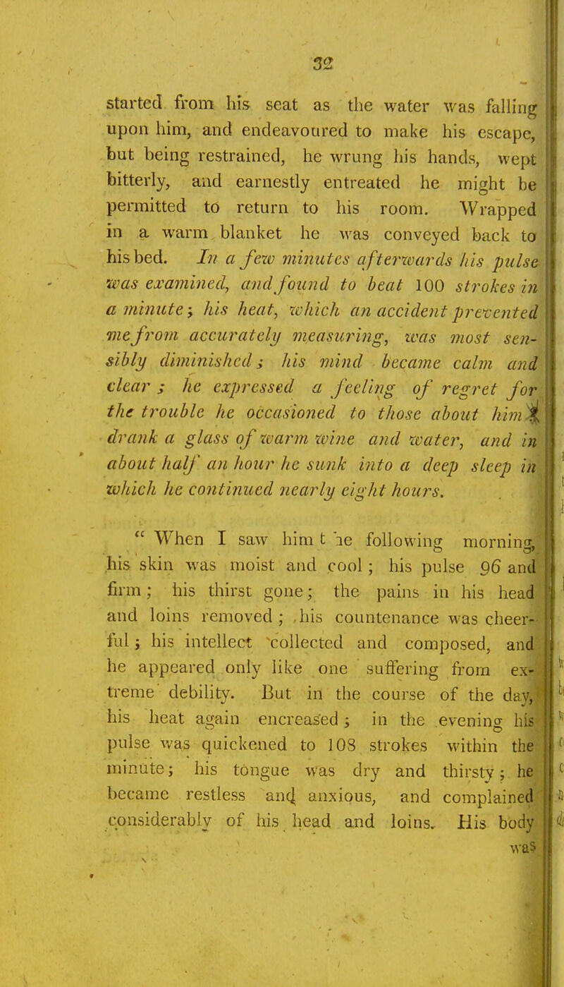 started from his seat as the water was falhug upon him, and endeavoured to make his escape, but being restrained, he wrung his hands, wept bitterly, and earnestly entreated he might be permitted to return to his room. Wrapped in a warm blanket he was conveyed back ta his bed. In a few minutes afterwards his pulsei. 'Was examined, and found to beat 100 strokes in' afninute; his heat, which an accident prevented] me from accurately measuinng, zvas most sen- sibly diminished; his mind became calm and clears he expressed a feeling of regret for- the trouble he occasioned to those about him^ drank a glass of tvarm wine and water, and in!; about half an hour he sunk into a deep sleep inl which he continued nearly eight hours.  When I saw him t le following morning,! his skin was moist and cool; his pulse g6 and^ firm; his thirst gone; the pains in his head| and loins removed; ,his countenance was cheer-? ful; his intellect ^collected and composed, and! he appeared only like one suffering from ex- treme debihty. But irl'the course of the da his heat again encreased; in the .evening his pulse v/as quickened to 108 strokes within thei minute; his tongue was dry and thirsty; became restless an^ anxious, and complained^ considerably of his head and loins. His body \va5