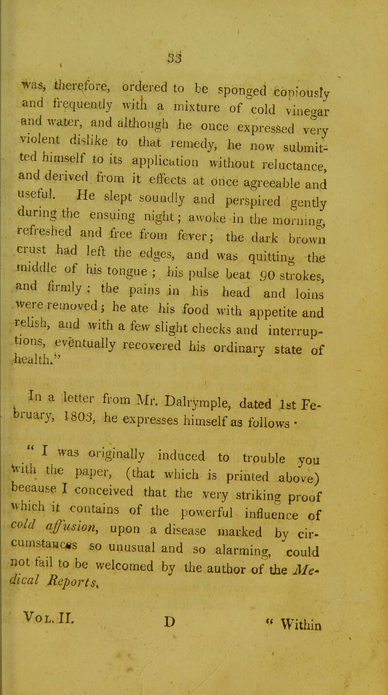 S3 was, therefore, ordered to be sponged coniously and frequendy with a mixture of cold vineaar and water, and although he once expressed very violent dislike to that remedy, he now submit^ ted himself to its application without reluctance and derived from it effects at Once agreeable and useful. He slept soundly and perspired gently during the ensuing night; awoke in the mornino-, refreshed and free from fever; the dark brown crust had left the edges, arid was quitting the middle of his tongue ; his pulse beat 90 strokes, ,^nd firmly ; the pains in his head and loins were removed; he ate his food with appetite and .-teUsh, and with a few slight checks and interrup- tions, eventually recovered his ordinary state of v-liealth. in a letter from Mr. Dalrymple, dated ,1st Pe- bruary, 1803, he expresses himself as follows • .  I was originally induced to trouble you :;Vi'ith the paper, (that which is printed above) because I conceived that the very striking proof which It contains of the powerful influence of cold ajfimon, upon a disease mai:ked by cir- cumstaac^s so unusual and so alarming, could not fail to be welcomed by the author of^the J/e- (Ikal Reports, Vol. II. D Within