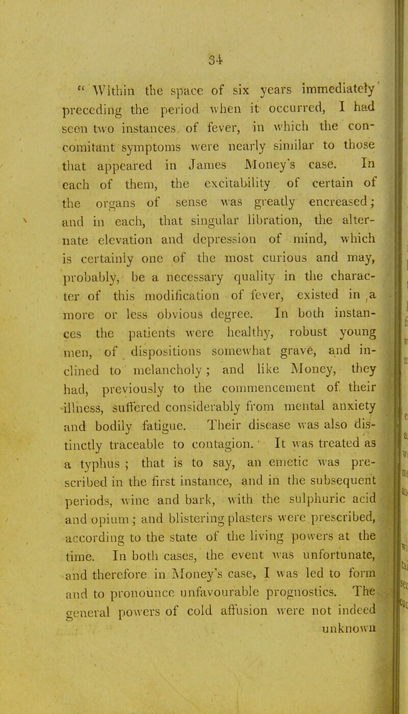  Within the space of six years immediately preceding the period when it occurred, I had seen two instances of fever, in which the con- comitant symptoms were nearly similar to those that appeared in James Money's case. In each of them, the excitability of certain of the organs of sense was greatly encreased; and in each, that singular libration, the alter- nate elevation and depression of mind, which is certainly one of the most curious and may, probably, be a necessary quality in the charac- ter of this modification of fever, existed in ,a ■ more or less obvious degree. In both instan- ces the patients were healthy, robust young men, of dispositions somewhat grave, and in- clined to melancholy; and like Money, they • had, previously to the commencement of their .'■ illness, suffered considerably from mental anxiety and bodily fatigue. Their disease was also dis- tinctly traceable to contagion. ■ It was treated as a typhus ; that is to say, an emetic was pre- M scribed in the first instance, and in the subsequent periods, wine and bark, with the sulphuric acid and opium ; and blistering plasters were prescribed, according to the state of the hving powers at the time. In both cases, the event was unfortunate, and therefore in ]\Ioney's case, I was led to form and to pronounce unfavourable prognostics. The general powers of cold affusion were not indeed unknown