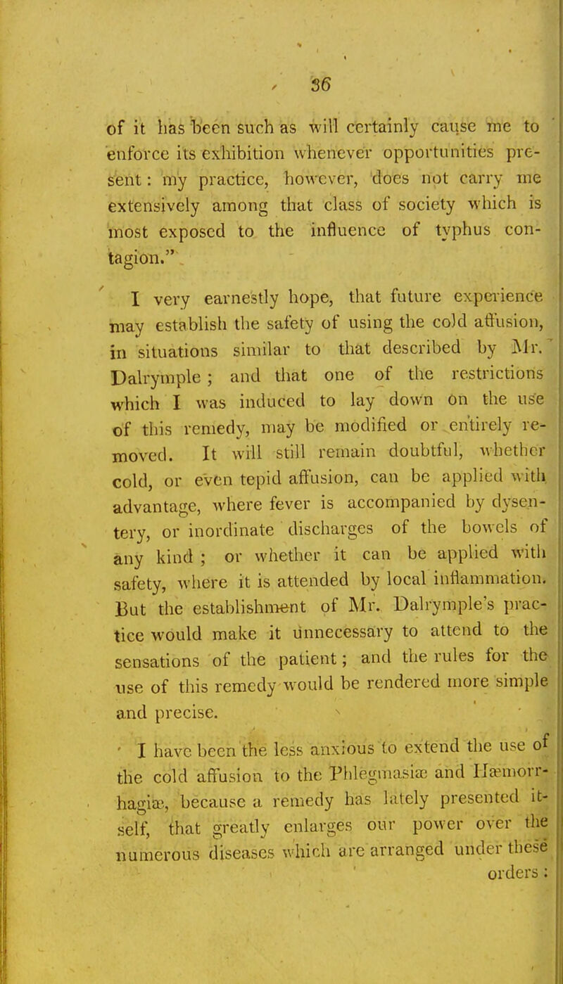 of it has been such as will certainly cause me to enforce its exhibition whenever opportunities pre- sent : my practice, however, does not carry ine extensively among that class of society which is inost exposed to the influence of typhus con- tagion. I very earnestly hope, that future expciience may establish the safety of using the cold atiiision, in situations similar to that described by Mr/ Dalrymple ; and that one of the restrictions which I was induced to lay down On the use of this remedy, may be modified or entirely re- moved. It will still remain doubtful, whether cold, or even tepid affusion, can be applied with, advantage, Avhere fever is accompanied by dysen- tery, or inordinate discharges of the bowels of any kind ; or whether it can be applied with safety, where it is attended by local inflammation. But the establishment of Mr. Dalrymple's prac- tice would make it unnecessary to attend to the sensations of the patient; and the rules for the nse of this remedy w^ould be rendered more simple and precise. ^ ' I have been tbe less anxious to extend the use of the cold affusion to the Phlegmasia and Ha-morr- hagia), because a remedy has lately presented it- self, that greatly enlarges our power over the numerous diseases which are arranged under these orders: