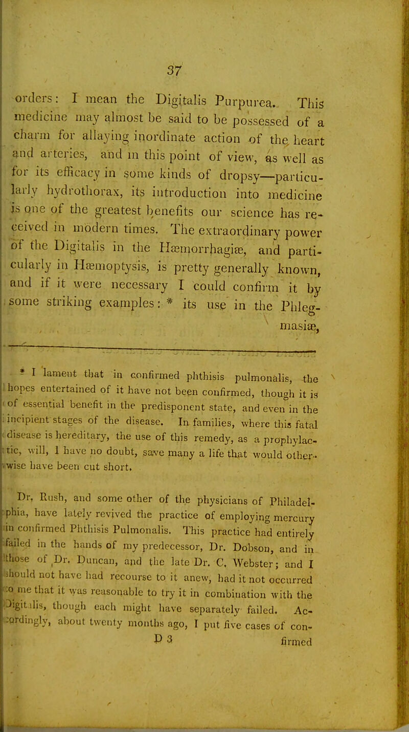 ^orders: I mean the Digitalis Purpurea. This medicine may ahnost be said to be possessed of a charm for allaying inordinate action of the. heart and arteries, and ni this point of view, well as for its efficacy in gome kinds of dropsy—particu- larly hydrothorax, its introduction into medicine is one of the greatest benefits our science has re- ceived in modern times. The extraordinary power of the Digitalis in the Hasmorrliagiee, and parti- cularly in Hasmoptysis, is pretty generally known, and if it were necessary I could confirm it by .some striking examples: * its use in the Phieg- ^ masiae, • ? I lament that iq confirmed phthisis pulmonalis, -the hopes entertained of it have not been confirmed, though it is I of essential benefit in the predisponent state, and even'^in the i incipient stages of the disease. In families, where this fatal disease is hereditary, the use of this remedy, as a prophylac- itic, will, J have no doubt, save pany a life that would other- 'Wise have been cut short. Dr, Rush, and some other of the physicians of Philadel- phia, have lately revived the practice of employing mercury ■in confirmed Phthisis Pulmonalis. This practice had entirely ■failed in the hands of my predecessor, Dr. Dobson, and iii Ithose of Dr. Duncan, and the late Dr. C. Webster; and I should not have had recourse to it anew, had it not occurred ;o me that it vyas reasonable to try it in combination with the ^igit.ilis, though each might have separately failed. Ac :Qrdingly, about twenty months ago, I put five cases of con- P 3 firmed