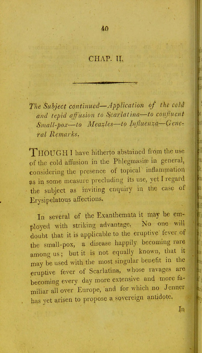 CHAP. 11, The Subject cqntinued—Applicatian of the coH and tepid affusion to Scarlatina—to confluent Small-pox—to Meazles—to Influenza,—Gene- ral Remarks. Though l have hitherto abstained from the use of the cold affusion in the Phlegmasiae in general, considering the presence of topical inflammation 9S in some measure precluding its use, yet I regard the subject as inviting enquiry in the case of Erysipelatous affections. In several of the Exanthemata it may he em- ployed with striking advantage, No one will doubt that it is applicable to the eruptive' fever of the small-pox, a disease happily becoming rare among us; but it is not equally known, that it may be used with the most singular benefit in the eruptive fever of Scarlatina, whose ravages are becoming every day more extensive and more fa- miliar all over Europe, and for which no Jenner has yet arisen to propose a. sovereign antidote. In