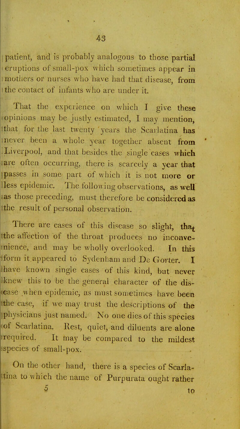 I patient, and is probably analogous to those partial I eruptions of small-pox which sometimes appear in imotliers or nurses who have had that disease, from I the contact of infants who are under it. That the experience on which I give these (Opinions may be justly estimated, I may mention, Ithat for the last twenty 'years the Scarlatina has 1 never been a whole year together absent fi'om ' iLiverpool, and that besides the single cases which jare often occurring, there is scarcely a year that jpasses in some part of which it is not more or lless epidemic. The following observations, as well aas those preceding, must therefore be considered as ithe result of personal observation. There are cases of this disease so slight, tha^ tthe affection of the throat produces no inconve- rnience, and may be wholly overlooked. In this iform it,appeared to Sydenham and De Gorter. I lhave known single cases of this kind, but never ' \knew this to be the general character of the dis- tease when epidemic, as must sometimes have been tthe case, if we may trust the descriptions of the [physicians just named. No one dies of this species (of Scarlatina. Rest, quiet, and diluents are alone I required. It inay be compared to the mildest ispecies of small-pox. On the other hand, there is a species of Scarla- ttina to which the name of Purpurata ought rather