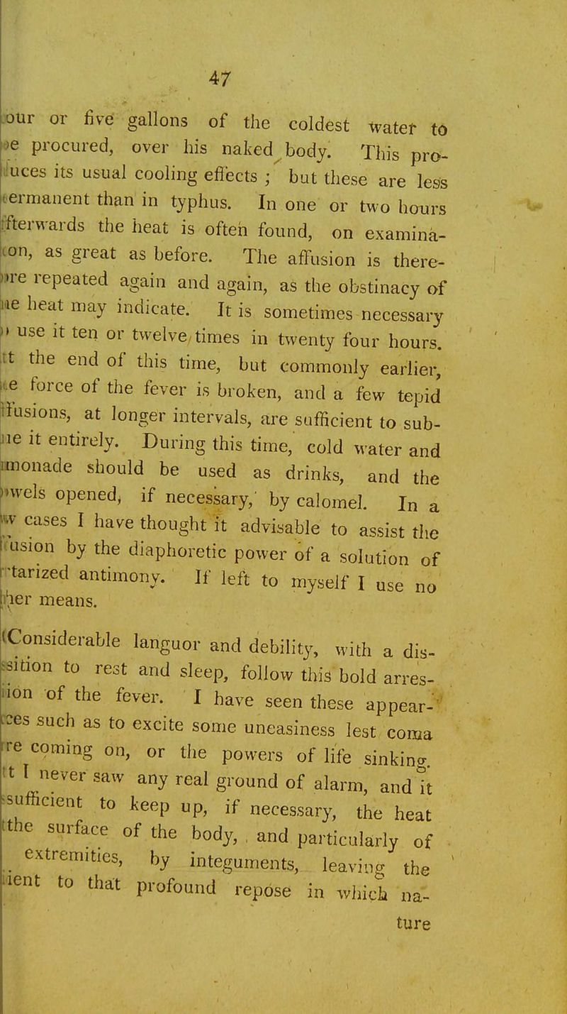 -our or five gallons of the coldest tvatef to ^e procured, over his naked^body. This pro- duces its usual cooling effects { but these are less t-ermanent than in typhus. In one or two hours iTterwards the heat is often found, on examina- ton, as great as before. The affusion is there- •»re repeated again and again, as the obstinacy of lae heat may indicate. It is sometimes necessary •» use it ten or twelve, times in twenty four hours, tt the end of this time, but commonly earlier, te force of the fever is broken, and a few tepid iiusions, at longer intervals, are sufficient to sub- 116 it entirely. During this time, cold water and monade should be used as drinks, and the invels opened, if necessary,' by calomel. In a m cases I have thought it advisable to assist the tusion by the diaphoretic power of a solution of ■tarized antimony. If left to myself I use no I'ler means. Considerable languor and debility, with a dis- ssition to rest and sleep, follow this bold arres- iion of the fever. I have seen these appear-' -es such as to excite some uneasiness lest coma rre coming on, or tJie powers of life sinkina tt I never saw any real ground of alarm, and!t ^sufficent to keep up, if necessary, the heat tthe surface of the body, , and particularly of extremities, by integuments, leaving the 'lent to that profound repose in wliich na- ture
