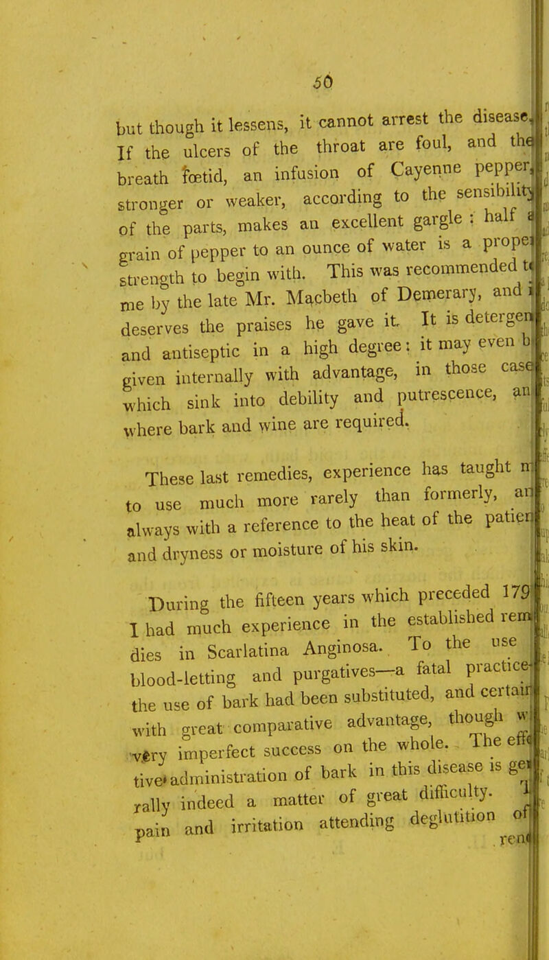 ^0 if. but though it lessens, it cannot arrest the disease. If the ulcers of the throat are foul, and the breath fetid, an infusion of Cayenne pepper, stronger or weaker, according to the sensibility Of the parts, makes an excellent gargle : halt i grain of pepper to an ounce of water is a prope strength to begin with. This was recommended t me by the late Mr. Me^cbeth of Demerarj. and i deserves the praises he gave it It is deterger and antiseptic in a high degree: it may even b given internally with advantage, in those case which sink into debility and putrescence, an where bark and wine are required. These last remedies, experience has taught n to use much more rarely than formerly, ad always with a reference to the heat of the patier and dryness or moisture of his skin. During the fifteen years which preceded 179 1 had much experience in the established rem ^■ dies in Scarlatina Anginosa. To the use ^ blood-letting and purgatives-a fatal practice ■ the use of bark had been substituted, and certaii ^ with great comparative advantage though w very imperfect success on the whole. The efi^^^ tive'administration of bark in this disease is gei rally indeed a matter of great difficulty. , pain and irritation attending deglutition of