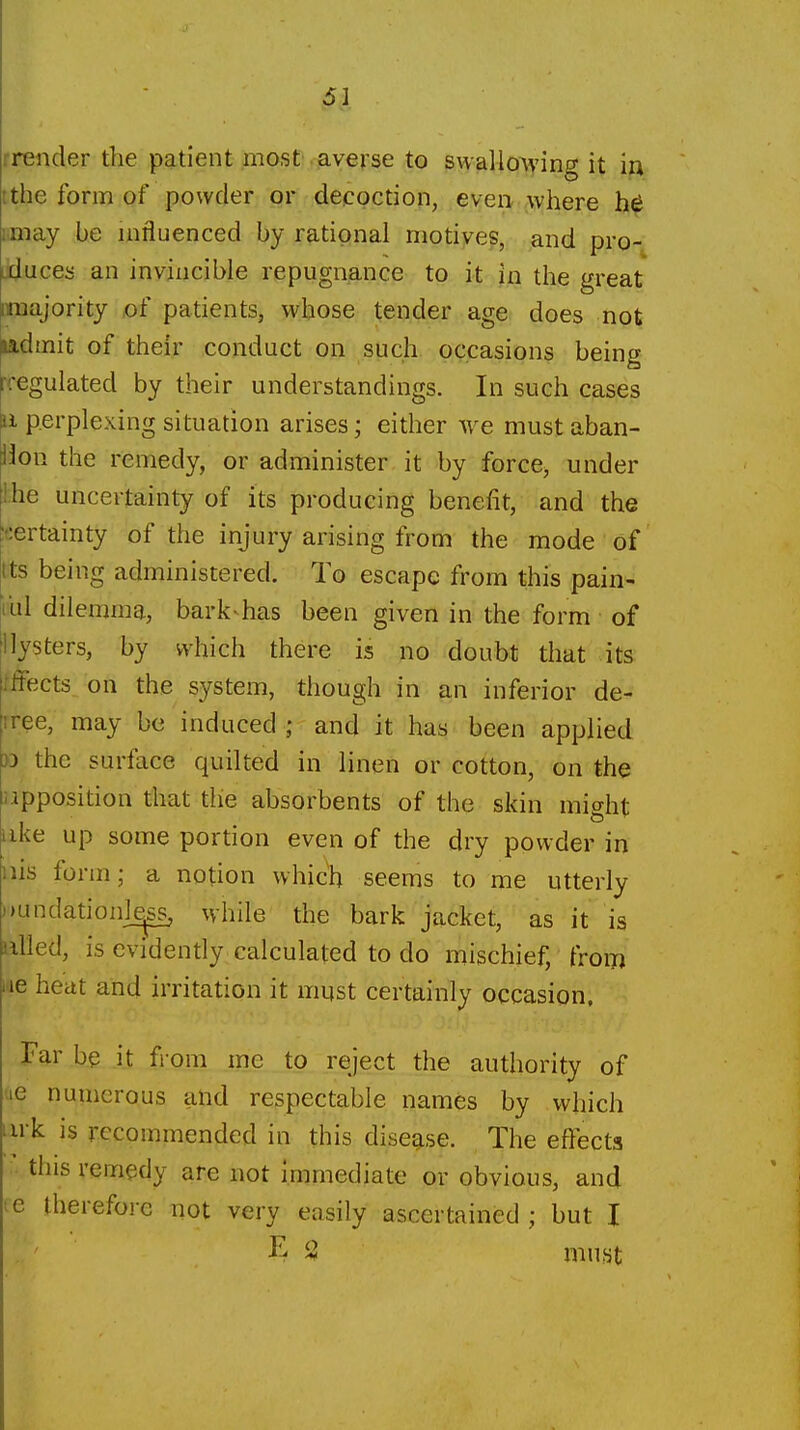 rreiider the patient most averse to swallo^ving it in ithe form of powder or decoction, even where i.may be mfluenced by rational motives, and pro- Liluces an invincible repugnance to it in the great imajority of patients, whose tender age does not ladmit of their conduct on such occasions being rregulated by their understandings. In such cases a perplexing situation arises; either w^e must aban- don the remedy, or administer it by force, under ihe uncertainty of its producing benefit, and the ;certainty of the injury arising from the mode of tts being administered. To escape from this pain- bill dilemma, bark^has been given in the form of llysters, by which there is no doubt that its iffects on the system, though in an inferior de- rree, may be induced ; and it has been applied )D the surface quilted in lineft or cotton, on the npposition that the absorbents of the skin mi^ht like up some portion even of the dry powder in iiis form; a notion which seems to me utterly ))undationl^ while the bark jacket, as it is nWed, is evidently calculated to do mischief, from lae heat and irritation it must certainly occasion, Par be it from me to reject the authority of (le numerous and respectable names by which I irk is recommended in this disease. The effects this remedy are not immediate or obvious, and ce therefore not very easily ascertained ; but I K $3 niust