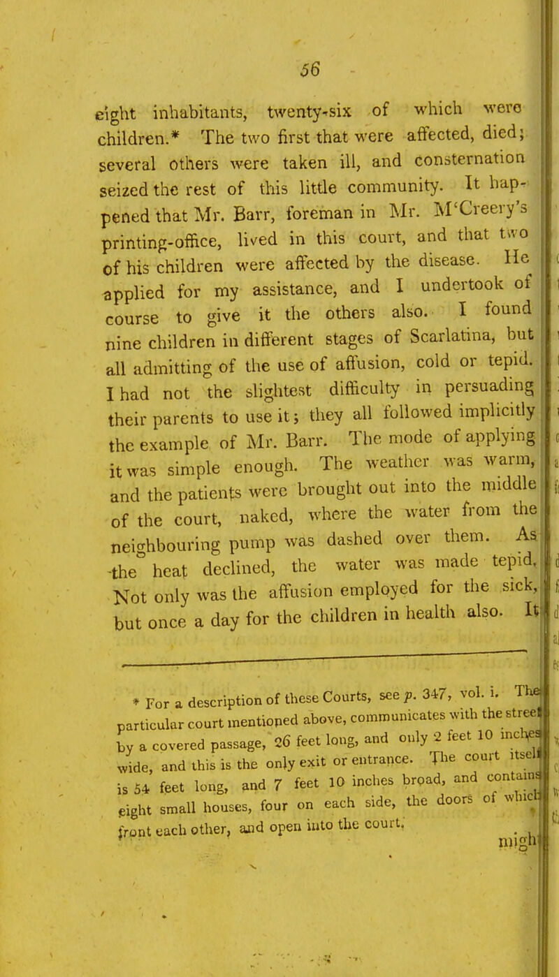 66 eight inhabitants, twenty-six of which wero children.* The two first that were affected, died; several others were taken ill, and consternation seized the rest of this little community. It hap- pened that Mr. Barr, foreman in Mr. M'Creery's printing-office, lived in this court, and that two of his children were affected by the disease. He applied for my assistance, and I undertook of course to give it the others also. I found nine children in different stages of Scarlatina, but all admitting of the use of affusion, cold or tepid. I had not the shghtest difficulty in persuading their parents to use it i they all followed implicitly the example of Mr. Barr. The mode of applying it was simple enough. The weather was warm, and the patients were brought out into the middle of the court, naked, where the water from the nei^rhbouring pump was dashed over them. Aa -the heat dedined, the water was made tepid, |d Not only was the affusion employed for the sick,^' but once a day for the children in health also. It \ * For a description of these Courts, see p. 347, vol. i. The particular court mentioped above, communicates ^v^th the street L a covered passage, 26 feet long, and only 2 feet 10 incUc. ^vide, and this is the only exit or entrance. The court itsell is 54 feet long, arid 7 feet 10 inches broad, and contams ,ight small houses, four on each side, the doors of Nvhict irant each other, and open into the court. _ * mign