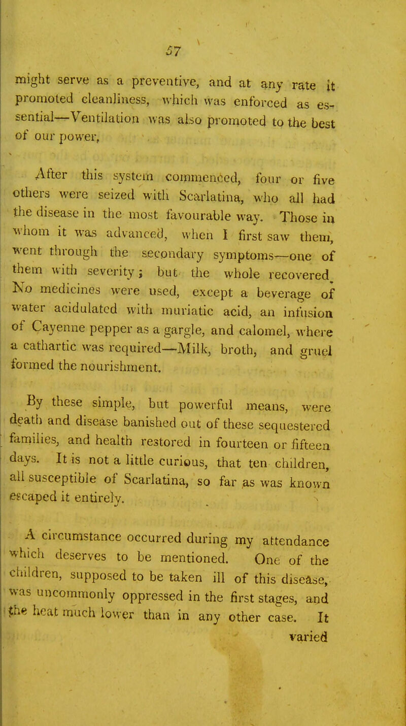 might serve as a preventive, and at any r^te it promoted eleanliuess, which was enforced as es^ sential—Ventilation was also promoted to the best of our power, After this system commenced, four or five others were seized with Scarlatina, who all had the disease in the most favourable way. Those in whom it was advanced, when I first saw them, went through the secondary symptoms—one of them with severity; but the whole recovered. No medicines were used, except a beverage of water acidulated with muriatic acid, an infusion of Cayenne pepper as a gargle, and calomel, where a cathartic was required—Milk, broth, and eruel formed the nourishment. By these simple, but powerful means, were death and disease banished out of these sequestered faniilies, and health restored in fourteen or fifteen days. It is not a little curious, that ten children, all susceptible of Scarlatina, so far was known escaped it entirely. A circumstance occurred during my attendance ^vhich deserves to be mentioned. One of the children, supposed to be taken ill of this disease, was uncommonly oppressed in the first stages, and $he heat much lower than in any other case. It varied