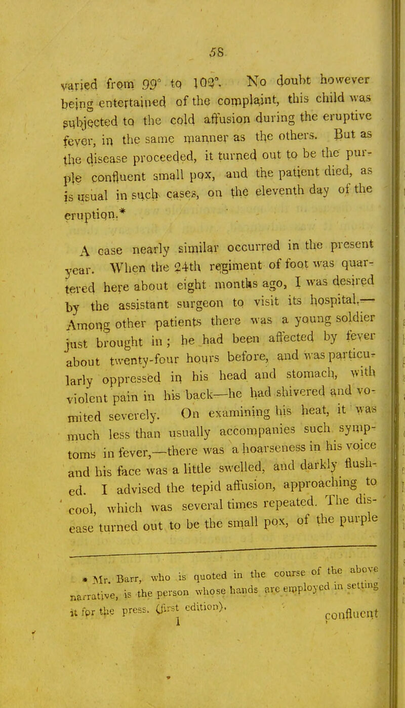 ^8. varied from 99° tq W- No doubt however being entertained of the complaint, this child was subjected to the cold affusion during the eruptive fever, in the same manner as the other*, gut as the disease proceeded, it turned out to be the' pur- ple confluent small pox, and the patient died, as is usual insucl> cases, on the eleventh day of the eruptiqnr* A case nearly similar occurred in the present year. When the 24th regiment of foot was quar- tered here about eight montks ago, I was desired by the assistant surgeon to visit its hospital— Among other patients there was a young soldier just brought in ; he had been affected by fever about twenty-four honrs before, and was particu. larly oppressed in his head and stomach, with violent pain in his back-he Ivad shivered and vo- mited severely. On examining his heat, it was much less than usually accompanies such symp- toms in fever,—there was a hoarseness in his voice and bis face was a little swelled, and darkly flush- ed. I advised the tepid affusion, approaching to ' cool, which was several times repeated. The dis- ease turned out to be the small pox, of the purple • Mr. Barr, who is quoted in the course of the above narrative, is the person whose hands erpployed m settmg it fpr t^ie press. (S^vst edition). confluent I