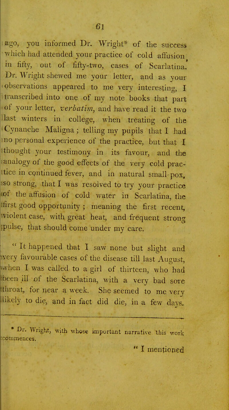 :ago, you informed Dr. Wright* of the success ivhich had attended your practice of cold affusion in fifty, out of fifty-two, cases of Scarlatina.' Dr. Wright shewed me your letter, and as your • observations appeared to me very interesting, I 1 transcribed into one of my note books that part • of your letter, verbatim, and have read it the two llast winters in college, when treating of the • Cynanche Maligna; telling my pupils that I had mo personal experience of the practice, but that I tthought your testimony in its favour, and the lanalogyof the good effects of the very cold prac- itice in continued fever, and in natural small-pox, sso strong, that I was resolved to try your practice tof the aflusion of cold water in Scarlatina, the tfirst good opportunity ; meaning the first recent, ^violent case, with great heat, and frequent strong fpulse, that should come under my care,  It happened that I saw none but slight and wery favourable cases of the disease till last August, when I was called to a giri of thirteen, who had Ibeen ill of the Scarlatina, with a very bad sore (throat, for near a week. She seemed to me very likely to die, and in fact did die, in a few days. • Dr. Wright, with whose important narrative this work : commences. '* I mentioned