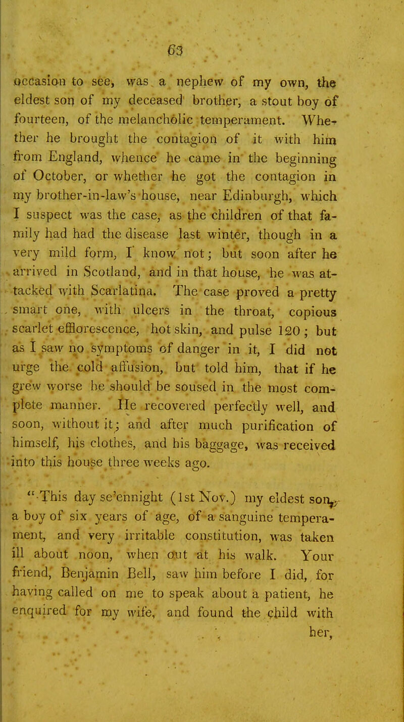 occasiaii to see, was a qephevv of my own, the eldest SOI) of my deceased' brother, a stout boy of fourteen, of the melancholic temperament. Whe-^ ther he brought the contagion of it with him from England, whence' he caijie in' the beginning pf October, or whether he got the contagion in my brother-in-law's house, near Edinburgh, which I suspect was the case, as \he children of that fa- mily had had the disease ]ast winter, though in a very mild form, I* know' not; but soon after he arrived in Scotland, and in that house, he was at- tacked with Scarlatina.* The case proved a pretty smart one, w'ith ulcers in the throat, copious ; scarlet efflorescence, hot skin, and pulse 120; but &s i^paw no/symptoms of danger in it, I did not urge tlie. col(i alFusion,, but told him, that if he grew worse he should be souse'd in the most com- |jiete jmnher. He recovered perfectly well, and 50on, without it; and after much purification of himself, his clothes, and his baggage, was received '•into this house three weeks ago.  This day se'ennight (1st Nov.) my eldest son^ ?i boy of six years of age, of -a sanguine tempera- ment, and very irritable constitution, w^as taken ill about noon, when Out at his walk. Your friend,' Benjamin Bell, saw him before I did, for having called on me to speak about a patient, he enquired for my wife, and found the child with - '. ^er,