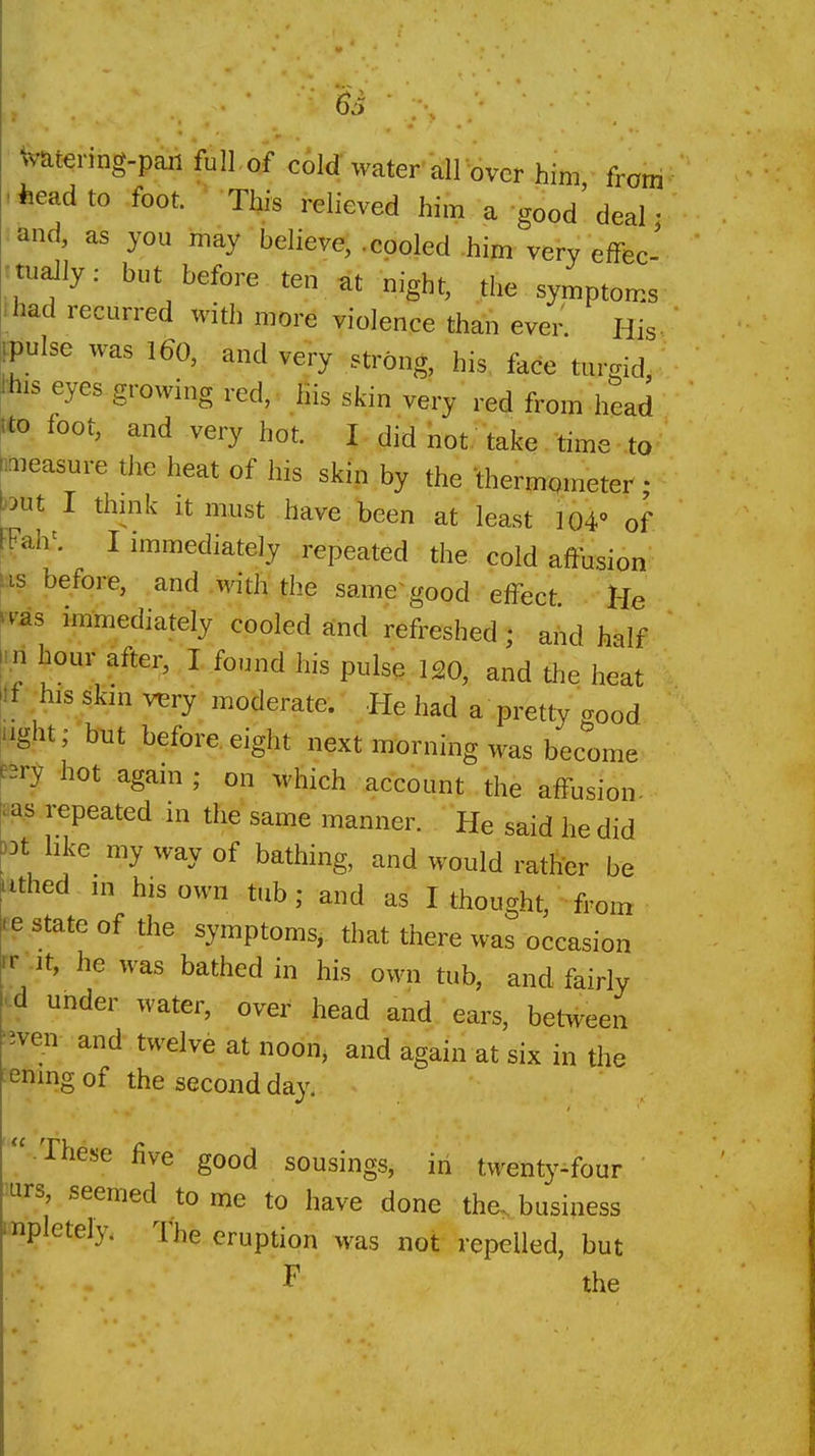 Watering-paii full of cold water all over him from -iieadto foot. This relieved him a good'deal • ^and, as you may believe, .cooled him very efFec- rtually: but before ten at night, the symptoms ihad recurred with more violence than even His- IFPulse was 160, and very strong, his face tur.id Jhis eyes growing red, Kis skin very red from head m foot, and very hot. I did not. take. time ■ to Inieasure the heat of his skin by the -thermqineter • but I thmk it must have been at least 104' of FFah^ I immediately repeated the cold affusion \%s before, and with the same good effect He ^v^s immediately cooled and refreshed; and half rri hour after, I found his pulse 120, and the heat ^ i his skm very moderate. .^.He had a pretty good liight; b-ut before eight next morning was become ^-^rs hot agani; on which account the affusion- ea^5 repeated in the same manner. He said he did )3t like my way of bathing, and would rather be tithed in his own tub; and as I thought, from ce state of the symptoms, that there was occasion rr .It, he was bathed in his own tub, and fairly id under water, over head and ears, between '^ven and twelve at noon, and again at six in the ^enmgof the second day. -.These five good sousings, in twenty-four 'urs, seemed to me to have done the, business mpletely. The eruption was not repelled, but F the