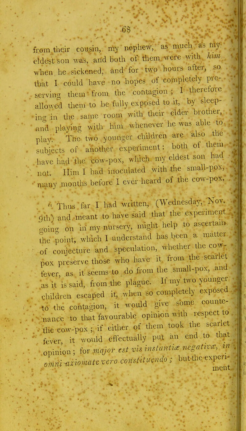 from their cousin, my nephew,-*as-much;rfs^fAy;- eldest son was, arid both of . them, were with, Iiwi:^ when he sickened, and 'for ttwp^. hours after, so . ; that I could have no hopes of completely pre-.. . serving them* from the contagion; I therefore • allowed them to be fully, exposed to it, by sleep- inc^ in the same room with their elder brother, • and playing with' him whenever he was able-to,; play. The t^v6 . younger children are also the subjects of another experiment: both of them have hkd -ihe bbw-pox, which, my eldest son had • not Him I had inoculated with the small-pox,. many months before 1 ever heard of the cow-pox. ' '' Thus far, I had written, (Wednesday, Xov. • Qth) and.meant to have said that the expermiept ooin- on -in my nursery, might help to ascertam Sie point, which I understand has been a matter , of conjecture and speculation, whether ■ the cow^. pox preserve those who have it from the scarlet fever as it seems to do from the small-pox, and as it'is said, from tlie plague. If my two younger children escaped it, when so completely exposed to the contagion, it would 'give some counte- •nance to that favourable opinion with respect to ; me cow-pox;: if either of them, took the scarlet ' 'fever it would effectually pul an end to that opini'on ; fov\mqjor est vis instantia negative, in ■ anirii ^xlomau vcro const-itucndo; but-the expen-