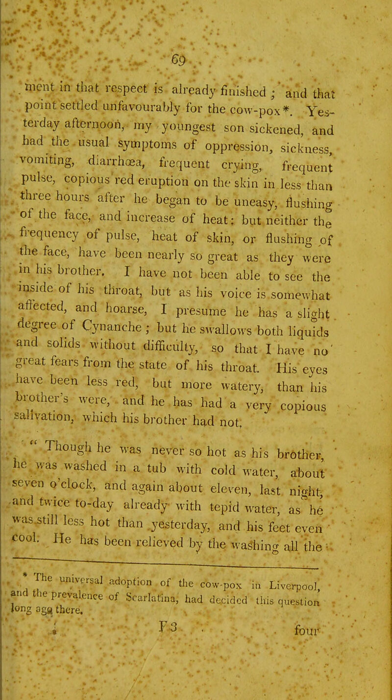 G9 , ment in* that respeet is:already finished ; and that point settled unfavourably for the cow-pox*. Yes- terday afternoon,, my youngest son sickened, and had the, usual symptoms of oppression, sickness, vomiting, diarrhoea, frequent crying, frequent pulse, copious'red eruption on the skin in less than three hours after he began to be uneasy, flushing of.the face,- and increase of heat; but neither the frequency of pulse, heat of skin, or flushing of the face, have been nearly so great as they were in his brother. I have not been able to see the mside of his throat, but as his voice is,somewhat affected, and hoarse, I presume he has a slight degree of Cynanche ; but he swallows both liquids and solids without difficulty, sp that I have no' great fears from the state of his throat. His eyes have been less red, but more watery, than his .brother's were,'.'^nd he has had a very copious ■salivation, which his brother had not, Though he was never so hot as his brother ' he was washed in a. tub with cold water, about .seven o'clock, and again about eleven, last night :and twice to-day already with tepid water, as^ he was^tiU less hot than .yesterday, and his feet even Cool: He has been relieved by the washing all'the - - . ' The universal adoption of tlie cow-pox Liverpool, and the prevalence of Scarlatina, had decided this question Jong oga there. « Fi3-. fo,ji<