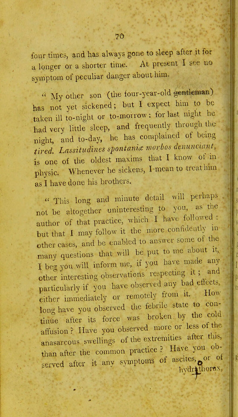 four times, and has always gone to sleep after it for a longer or a shorter time. At present I see no symptom of peculiar danger about him.  My other son (tlie four-year-old ^ntleman) has not yet sickened; but I expect him to be taken ill to-night or to-morrow: for last mght he had very little sleep, and frequently through the night, and to-day, he has complained of being tired. Lassitudines spontanicc morbos dtnunciant, is one of the oldest maxims that I know of in physic. Whenever he sickens, I-mean to treat hun as I have done his brothers. « This long and minute detail will perhaps . not be altogether uninteresting to you, as the author of that practice, which I have followed : but that I may follow it the more conhdently other cases, and be enabled to answer some of the many questions that will be put to me about it,. I be- you will inform me, if you have made any other interesting observations respectmg it; and particularly if you have observed any badeftects, either immediately or remotely from it. How lon<^ have you observed the febrile state to con- tinue after its force was broken by the cold aifusion? Have you observed more or less of the anasarcous swellings of the extremities aft^r this, than after the common practice ? Have you ob- served after it any symptoms of asci^s^of