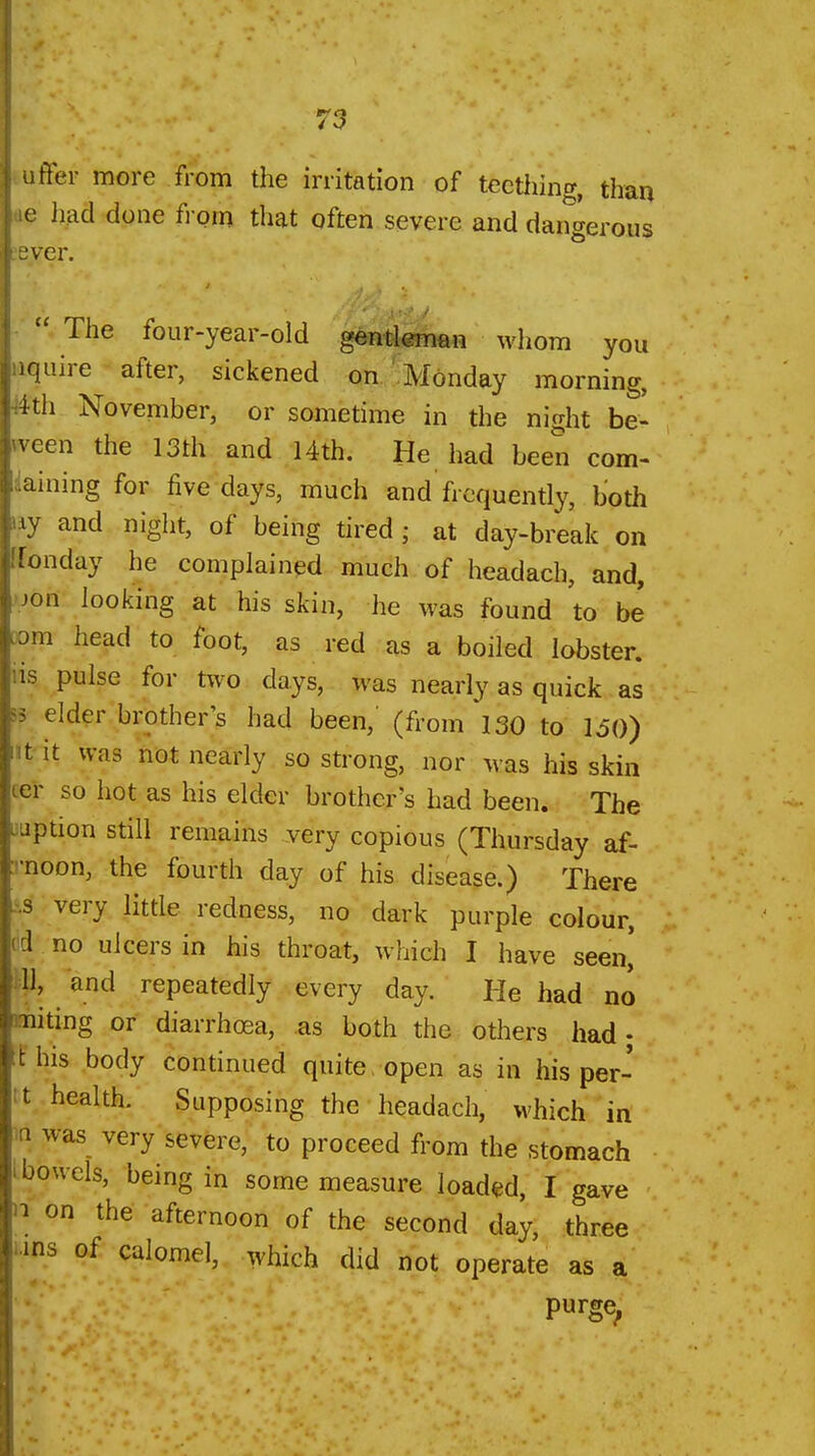 ffer more from the irritation of teething, than had done fi om that often severe and dangerous ^ ---^--T fc. «•«.». u V/* 1.^4 A OVv¥t,ll. i-lllll to ■ver.  The four-year-old gentleman whom you quire after, sickened on Monday morning, ith November, or sometime in the night be' veen the 13th and 14th. He had been com- aining for five days, much and'frequently, both ly and night, of being tired; at day-break on Tonday he complained much of headach, and, m looking at his skin, he was found to be a head to foot, as red as a boiled lobster. IS pulse for two days, was nearly as quick as elder brother's had been,' (from ISO to 150) t it was not nearly so strong, nor was his skin -r so hot as his elder brother's had been. The iption still remains yery copious (Thursday af- •noon, the fourth day of his disease.) There s very little redness, no dark purple colour, 1 no ulcers in his throat, which I have seen,' 11, and repeatedly every day. He had no niting or diarrhoea, as both the others had • his body continued quite, open as in his per- tt health. Supposing the headach, M'hich in in was very severe, to proceed from the stomach I bowels, being in some measure loaded, I gave '1 on the afternoon of the second day, three 'ins of calomel, which did not operate as a purge^