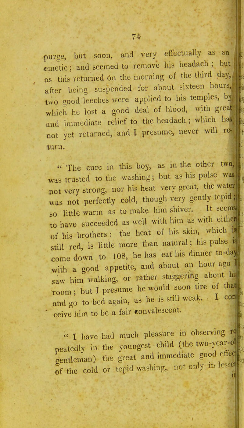 purge, but soon, and very efTcctually as an €me°ic; and seemed to remove hjs headach ; bui as this returned 6n the morning of the tliird day, after being suspended for about sixteen hours^' two good leeches were applied to his temples, by which he lost a good deal of blood, with gree and immediate relief to the headach ; which ha not yet returned, and I presume^ never will n turn. *' The cure in this boy, as in the other twa was trusted to the washing; but as his pulse wai not very strong, nor his heat very great, the wate; was not perfectly cold, though very gently tepid ; so little warm as to make him shiver. It seenj to have succeeded as well with him aa with eith of his brothers : the heat of his skin, which _ still red is little more than natural; his pulse i comedown to 108, he has eat his dinner to-da| with a good appetite, and about an hour ago saw him walking, or rather staggering about hj room • but I presume he would soon tire of thaEI and go to bed again, as he is still weak. I cofl • ceive him to be a fair convalescent. « I have had much pleasure in observing r« peatedly in the youngest child (the two-year-ol gentleman) the great and immediate good eftec of the cold or tepid washing, not only m lesse<