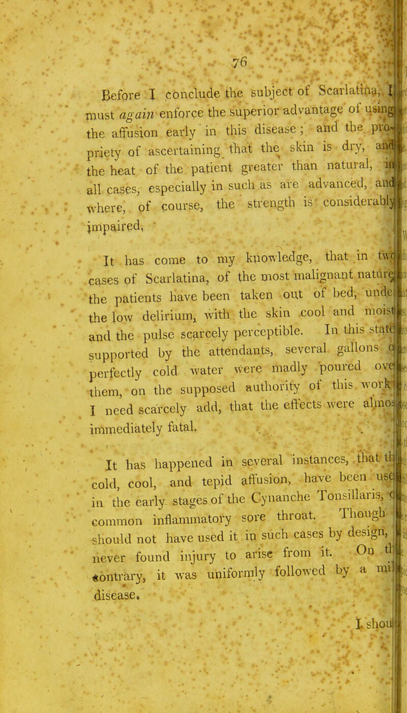 Before I conclude the subject of Scarlatina, I must again eniorce the superior advantage of usiiig^ the affusion early in this disease; and the priety of ascertaining that the skin is dry, the heat of the patient greater than natural, all cases, especially in such as are advanced, ai where, of course, the strength is-considerahI| impaired, It has come to my knowledge, that in fv cases of Scarlatina, of the most malignant natiifaoi the patients have been taken out of bed, undslit the low delirium, with the skin cool and moisr and the pulse scarcely perceptible. In tliis sta| supported by the attendants, several gallons c perfectly cold- water were madly poured ovt them, on the supposed authority of this woi;JS I need scarcely add, that the effects were almo^ immediately fatal. It has happened in several instances, that tl^ cold, cool, and tepid affusion, have been use) in the early- stages of the Cynanche Tonsillaris, common inflammatory sore throat. Though should not have used it in such cases by design, never found injury to arise from it. On « contrary, it was uniformly followed by a mi disease. i. shoi-ii